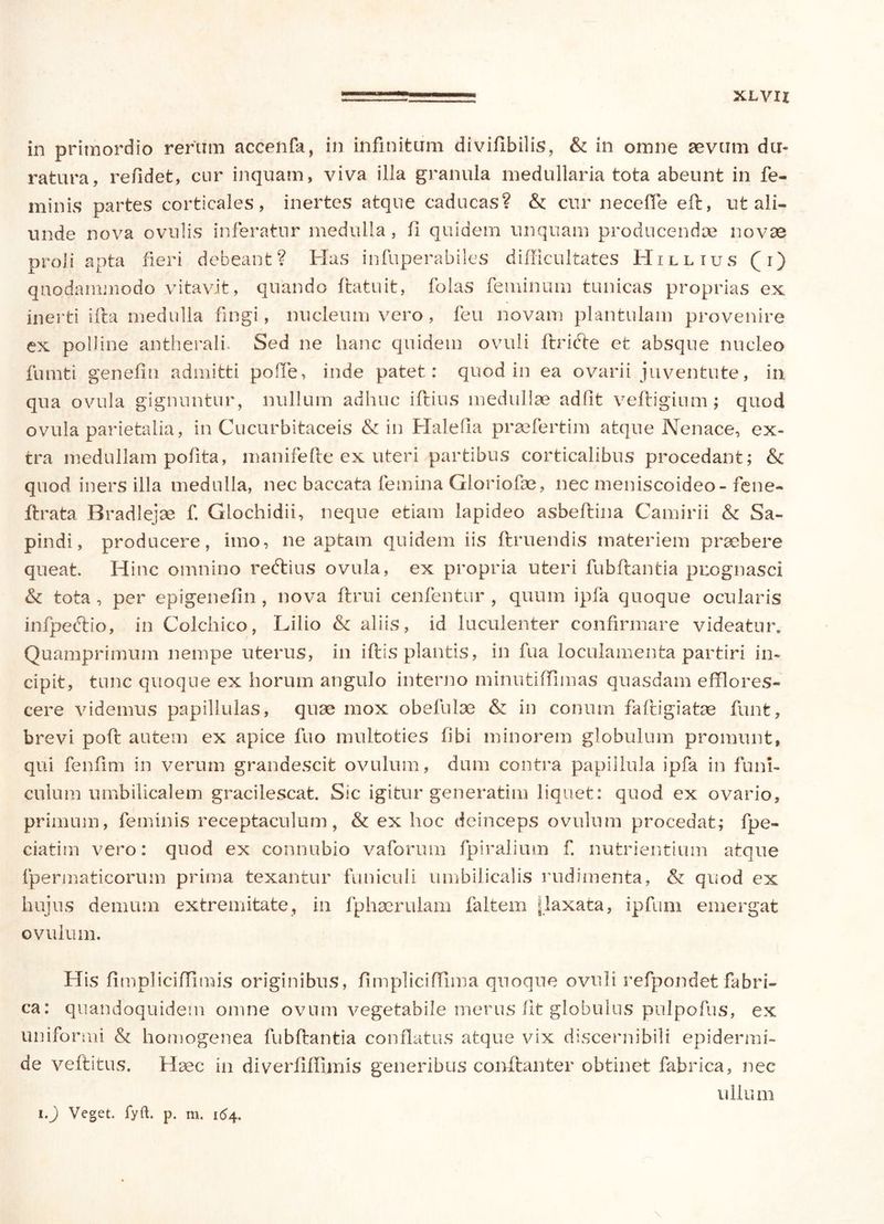 XLVIZ in primordio rerum accenfa, in infinitum diviflbilis? & in omne sevum du- ratura, refidet, cur inquam, viva illa granula medullaria tota abeunt in fe- minis partes corticales, inertes atque caducas? & cur recelle eft, ut ali- unde nova ovulis inferatur medulla, ii quidem unquam producendae novae proli apta fieri debeant? Has infuperabiles difficultates Hillius (i) quodammodo vitavit, quando flatuit, folas feminum tunicas proprias ex inerti ifta medulla fingi, nucleum vero, feu novam plantulam provenire ex polline antherali. Sed ne hanc quidem ovuli flrifte et absque nucleo fumti genefin admitti pode, inde patet: quod in ea ovarii juventute, in qua ovula gignuntur, nullum adhuc iftius medullae adiit vefligium; quod ovula parietalia, in Cucurbitaceis & in Haleha praefertim atque Nenace, ex- tra medullam pofita, manifefte ex uteri partibus corticalibus procedant; & quod iners illa medulla, nec baccata femina Gloriofae, nec meniscoideo-fene- ftrata Bradlejse f. Glochidii, neque etiam lapideo asbeflina Camirii & Sa- pindi, producere, imo, ne aptam quidem iis ftruendis materiem praebere queat. Hinc omnino reftius ovula, ex propria uteri fubflantia puognasci & tota , per epigenefin , nova ftrui cenfentur , quum ipfa quoque ocularis infpe&io, in Colchico, Lilio & aliis, id luculenter confirmare videatur. Quamprimum nempe uterus, in iftis plantis, in fua loculamenta partiri in- cipit, tunc quoque ex horum angulo interno minutilTimas quasdam efflores- cere videmus papillulas, quae mox obefulae & in conum faftigiatae funt, brevi poli autem ex apice fuo multoties libi minorem globulum promunt, qui fenfim in verum grandescit ovulum, dum contra papillula ipfa in funi- culum umbilicalem gracilescat. Sic igitur generatim liquet: quod ex ovario, primum, feminis receptaculum, & ex hoc deinceps ovulum procedat; fpe- ciatim vero: quod ex connubio vaforum fpiralium f. nutrientium atque lpermaticorum prima texantur funiculi umbilicalis rudimenta, & quod ex hujus demum extremitate, in fphaerulam faltem [laxata, ipfum emergat ovulum. His fimpliciffimis originibus, fimpliciffima quoque ovuli refpondet fabri- ca: quandoquidem omne ovum vegetabile merus fit globulus pulpofus, ex uniformi & homogenea fubflantia conflatus atque vix discernibili epidermi- de veflitus. Haec in diverffflimis generibus conflanter obtinet fabrica, nec ullum