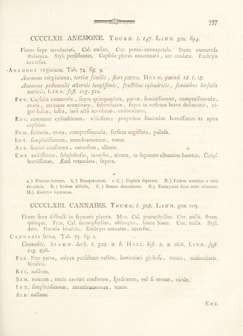 35? CCCCLXIL ANEMONE. Tourn. t, 147, Linn. gen. 694. Flores fepe involucrati. Cal. nullus. Cor. penta-enneapetala. Stam. numerofa thalamea. Styl. perfidentes. Capfulre plures mucronata , aut caudatae Embryo in verius. n e m o n e virginiana. Tab. 74. dg. 9. Anemone virginiana, tertiae fimi lis , flore parvo, Herm. parcid. ig. t. ig. Anemone pedunculis alternis longi[fimis, fructibus cylindricis, feminibus hir futis muticis. Linn. fjfl. veg. pio. Per. Capfulae numerofas , fupra quinquaginta, parvae, feminiformes, comprediuscuiae, ovatas, utrinque acuminatae, iubcoriaceae, iupra in rodrum breve delinentes, ni- gro fulcre, infra, lana alba involutae, uniioculares. Rec. commune cylindricum, villofum) proprium funiculus brevilllmus ex apice capiulae. Sem. folitana, ovata, compreiriusctila, furfum angiiflata, pallida. Int. dm pii diurnum, membranaceum, tenue. Alb. femini conforme , carnofum, album. Emb. exiliUimus, fubglobofus, inverfus, niveus, in fupremo albumine haereas. Cotyl. br.eviiUmae. Rad> rotundata, iupera. % a.) Fructus integer, b,) Receptaculum, c. C.) Capfula feparata. D.) Eadem anterius a lana denudata. E.) Eadem diffefta, F. ) Semen denudatum, G.) Embryonis fitus intra albumen. H.) Embryo feparatus*. CCCCLXIII. CANNABIS. Tourn. t. gog. Linn. gen. 1115. Flores fexu didindi in feparatis plantis. Mas. Cal. pentaphyllus. Cor. nulla. Stam, quinque. Fem. Cal. monophyllus, oblongus, latere hians. Cor. nulla. Styl. duo.. Nucula bivalvis.. Embryo curvatusinverfus.. annabis fativa. Tab. 75. fig. 1. Cannabis, Blakw. herb, t, 322. a. b. Hall, hifl, 2, n. 1616. Linn. Jyfl. veg. 836. Per. Nux parva, calyce perfidenti vedita, lenticulari globofa, tenuis, unilocularis, bivalvis. Rec. nullum. Sem. unicum r nucis cavitati conforme, fpadiceum, vel 11 recens, viride, Int. fimplicillimum., membranaceum, tenue. Alb. nullum.