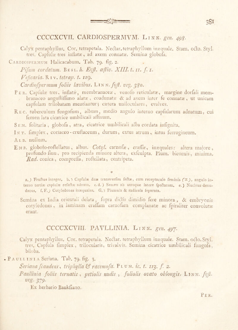 CCCCXCVII. CARDIOSrERMVM. Linn. gen. 493. Calyx pentaphyllus. Cor. tetrapetala. Nedar. tetraphyllum inaequale. Stani, odo. StyL tres. Capfulae tres inflatae, ad axem connatae. Semina globofa. Cardiospermum Halicacabum. Tab. 79. fig. 2, Pifum cordatum. Besl. h. Et/Jl. cefliv. XIIL 1.11. f 1. Vejicaria. Ri v. tetrap. t. ng. Cardiofpermuni foliis Icevibus. Lin n. fi/Jl. veg. 330. Per. Capiulae tres, inflatae, membranaceae, venolo reticulatae, margine dorfali mem- branaceo angufliilimo alatae, coadunatae Sc ad axem inter le connatae , ut unicam capfulam trilobatam mentiantur; cactera uniloculares, evalves. Rec. tuberculum fungoium, album, medio angulo interno capfularum adnatum, cui iemen lata cicatrice umbilicali affixum. Sem. folitaria , globofa, atra, cicatrice umbilicali alba cordata infignita. Int. fnnplex, conaceo - cruflaceum, durum, extus atrum, intus ferrugineum. Alb. nullum. Emb. globolo-roftellatus, albus. CotyL carnofle , craffie, inaequales: altera majore, profundo finu, pro recipienda minore altera, exfculpta. Pium, bicornis, minima» Rad. conica, comprefla, roflellata, centripeta. aFrurtus integer. b.l Capfulae duae transverfim fertae, cum receptaculo feminis ffXJ, angulo in» terno tertiae capiulae refertae adnato, c. d. ) Semen ab utroque latere fpertatum. e.) Nucleus denu- datus. f, F.) Cotyledones inaequales. G») Plumula & radicula feparata. Semina ex India orientali delata, fupra didis dimidio fere cotyledones, in laminam eradam carnofam complanatas erant. minora , & embryonis ac fpiraliter convolutae CCCCXCVIII. PAVLLINIA. Linn. gen. 497. Calyx pentaphyllus. Cor. tetrapetala. Nedar. tetraphyiium inaequale. Stani. odo. StyL tres. Capfula fnnplex, trilocularis, trivalvis. Semina cicatrice umbilicali fungofa, biioba. * Paullini a Seriana. Tab. 79. ii g. 3. Seri ana [candens \ triphylla &' racemofcc. Plum. ic. t. 113. f 2. Paullinia foliis t ematis , petiolis nudis , foliolis ovato oblongis. Li-nn. fijjl. veg. 379, Ex herbario Bankfiano, P E R.