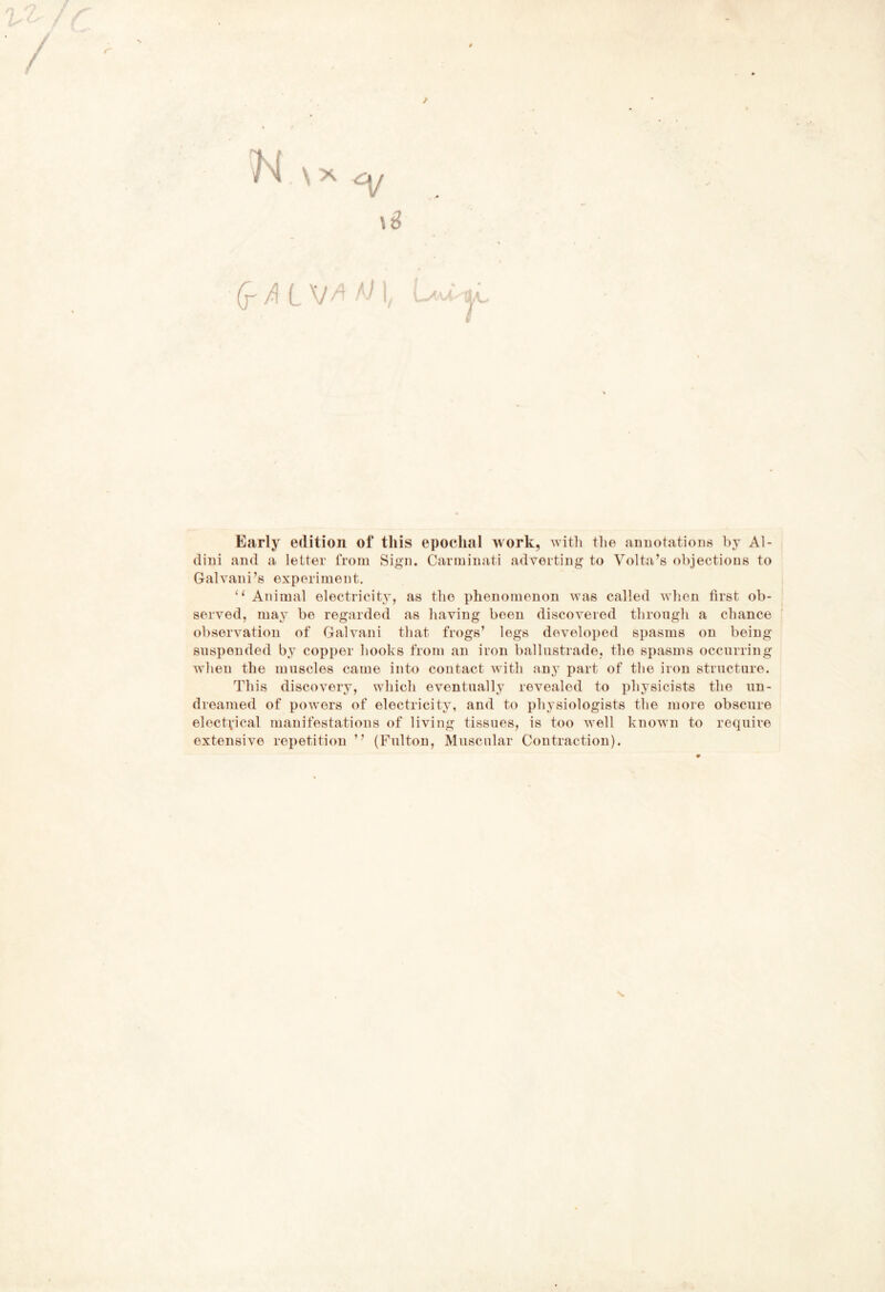 r N Sx ^ (r/! L VI, ì Early edition of tliis epoclial >vork, witli thè annotations hy Al- dini and a letter troni Sign. Carminati adverting to Volta’s objections to Galvani’s experiinent. “ Animai electricity, as thè plienomenon was called v’hen first ob- served, ma} be regarded as having boen discovered tlirongli a chance observation of Galvani that frogs’ legs developed spasms on bein snspended by copper hooks from an iron balliistrade, thè spasms occnrrin when thè muscles carne into contact with any part of thè iron strnctnre. This discovery, which eventually revealed to physicists thè nn- dreanied of powers of electricity, and to physiologists thè more obsciire electvical manifestations of living tissnes, is too well known to require extensive repetition ” (Fnlton, Mnscnlar Contraction). bJj feD