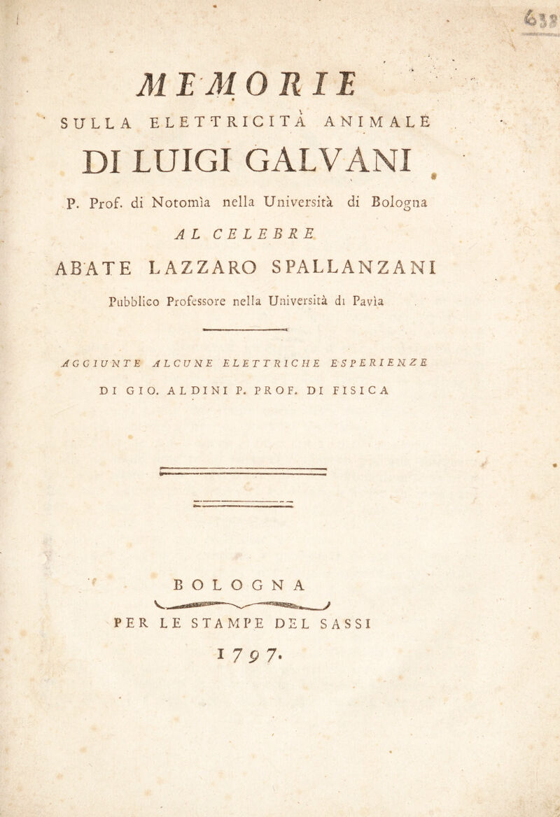 MI MORII SULLA ELETTRICITÀ ANIMALE DI LUIGI GALVANI t P. Prof, di Notomìa nella Università di Bologna AL CELEBRE AB'ATE LAZZARO SPALLANZANI Pubblico Professore nella Università di Pavia AGGIUNTE J LCU NE ELETTRICHE ESPERIENZE DI GIO. ALDINI P. PROF. DI FISICA BOLOGNA PER LE STAMPE DEL SASSI I 7P 7. V