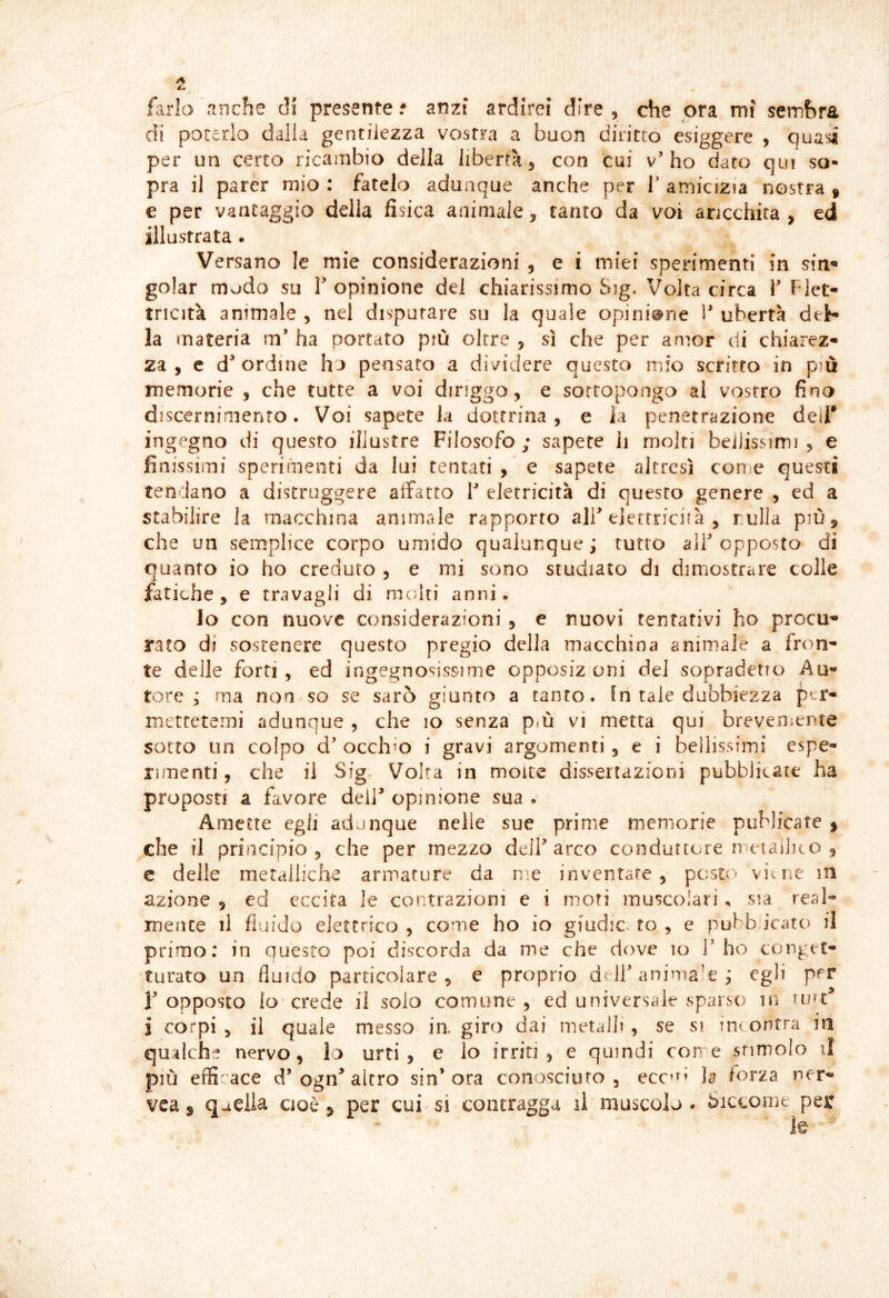 farlo’nnche di presente.* anzi ardirei dire, che ora mi sembra di poterlo dalla gentilezza vostra a buon diritto esiggere , quasi per un certo ricambio della libertà 3 con cui v’ho dato qui so- pra il parer mio : fatelo adunque anche per V amicizia nostra » e per vantaggio della fìsica animale, tanto da voi aricchita , ed illustrata . Versano le mie considerazioni , e i miei sperimenti in sin^ golar msjdo su T opinione del chiarissimo Sig. Volta circa V Fiet* tricità animale , nel disputare su la quale opinione V ubertà deb» la materia m’ ha portato più oltre , sì che per anìor di chiarez» za , c d* ordine h j pensato a dividere questo mio scritto in più memorie , che tutte a voi diriggo, e sottopongo ai vostro fino discernimento. Voi sapere la dottrina, e la penetrazione dei!* ingegno di questo illustre Filosofo; sapete li molti beiJissimi , e finissimi sperimenti da lui tentati , e sapete altresì conie questi tendano a distruggere atfatro V eletricità di questo genere , ed a stabilire la macchina animale rapporto ali’elettricità , rulla più, che un semplice corpo umido qualunque ; tutto all’ opposto di quanto io ho creduto , e ini sono studiato di dimostrare colle fatiche 3 e travagli di mcdti anni • lo con nuove considerazioni , e nuovi tentativi ho procu- rato di sostenere questo pregio della macchina animale a fron- te delle forti, ed ingegnosissime opposiz uni del sopradetro i^u- tore j ma non-so se sarò giunto a tanto, in tale dubbiezza ptr- mctretcìni adunque , che 10 senza pm vi metta qui breveniente sotto un colpo d’ occhio i gravi argomenti, e i bellissimi espe- rimenti , che il Sig. Volta in molte dissertazioni pubblicate ha proposti a favore dell’ opinione sua . Amette egli adunque nelle sue prime memorie piiMicate , che il principio 3 che per mezzo delf arco conduttore n eiailKO , e delle metalliche armature da n;e inventate, pc:sto viine in azione , ed eccita le contrazioni e i moti muscolari, sia real- mente il fluido elettrico , come ho io gfudic fo , e pubbu'cato il primo; in questo poi discorda da me che dove 10 l’ho conget- turato un fluido particolare 5 e proprio deJl’anima'e; P^^ r opposto lo crede il solo comune , ed universale sparso in i corpi 3 il quale messo in. giro dai metalli, se si intontra in qualche nervo, lo urti, e lo irriti, e quindi cene stimolo il più efficace d’ogn^ altro sin’ora conosciuto, ecc’^’ la forza ner- vea s qadia cioè, per cui si contragga il muscolo* Siccome per