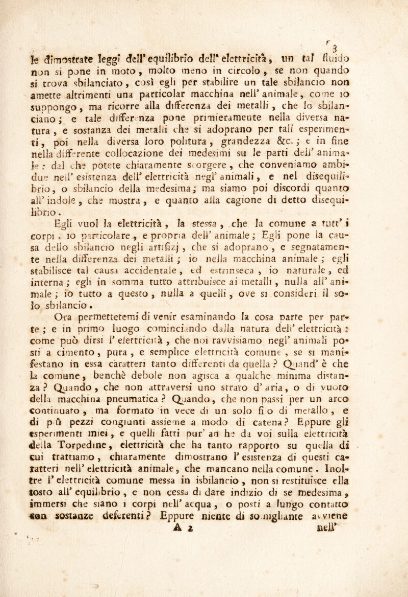 le <3imo?frate leggi dell’equilibrio dell* elettricità, itn tal fluido non si pone in moto, molto meno in circolo , se non quando si trova sbilanciato, così egli per stabilire un tale sbilancio non amette altrimenti una particolar macchina nell’animale, cone io suppongo, ma ricorre alla differenza dei metalli, che io sbilan- ciano ; e tale differenza pone primieramente nella diversa na- tura , e sostanza dei meralii che si adoprano per tali esperimen- ti, poi nella diversa loro politura, grandezza &c. j e in fine nella differente collocazione dei medesimi su le parti deli’ anima- le .* dal che potete chiaramente scorgere , che conveniamo ambi- due neii’ esistenza deli’ elettricità negl’ animali, e nel disequili- brio, o sbilancio della medesima; ma siamo poi discordi quanto ;ir indole , che mostra, e quanto aila cagione di detto disequi- • lì Egli vuol la elettricità , la stessa , che la comune a rutt’ i corpi , IO par^icoiare , e pronna deli' animale ; Egli pone ia cau* sa delio sbilancio negli artifizj , che si adoprano , e segnatamen- te nella differenza dei metalli ; io nella macchina animale ; egli stabilisce tal causa accidentale, td estrinseca , io naturale, cd interna ; egli in somma tutto attribuisce ai metalli , nulla alE ani» male; io tatto a questo , nulla a quelli, ove si consideri il so» lo sbilancio • Ora permettetemi di venir esaminando la cosa parte per par» te ; e in primo luogo cominciando dalla natura deh elettricità : come può dirsi 1 eiertricnà , che noi ravvisiamo negl animali po» sti a cimento 5 pura, e semplice elettncirà comune , se si mani» festano in essa caratteri tanto differenti da quella ? Q^iand è che la comune, benché debole non agisca a qualche minima distan» za? (Jyando , che non attraversi uno strato diaria, o di vuoto della macchina pneumatica? Calando, che non passi per un arco continuato , ma formato in vece di un solo fi o di metallo , e di pò pezzi congiunti assieme a modo di catena? Eppure gli esperimenti miei, e quelli fatti pur’ an he da voi sulla elettricità della Torpedine, elettricità che ha tanto rapporto su quella di cui trattiamo, chiaramente dimostrano P esistenza di questi ca» ratteri nell’elettricità animale, che mancano nella comune . Inol» tre releftncità comune messa in isbilanrio , non si restituisce ella tosto air equilìbrio , e non cessa di dare indizio di se medesima , immersi che siano i corpi nell’ acqua, o posti a lungo contatto sostanze deferenti? Eppure niente di sonigliame avviene A z mir