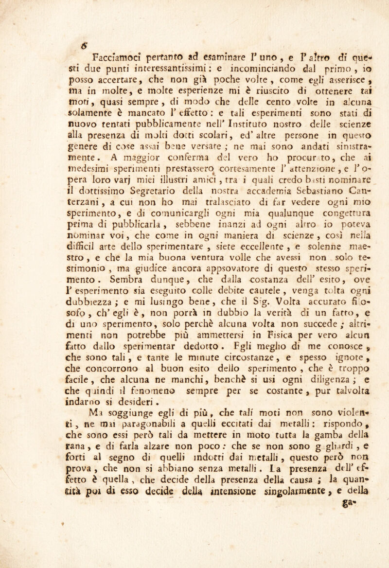 Facciamoci pertanto ad esaminare T uno ^ e V altro di quc^ sti due punti interessantissimi : e incominciando dal primo , io posso accertare, che non già poche volte, come egli asserisce, ina in moire, e molte esperienze mi è riuscito di ottenere tai moti, quasi sempre, di modo che delle cento volte in alcuna solamente è mancato V effetto : e tali esperimenti sono stati di nuovo tentati pubblicamente nell' Instifuto nostro delle scienze alla presenza di molti dotti scolari, ed* altre persone in questo genere di Cvise assai bene versare ; ne mai sono andati sinistra^* mente. A maggior conferma del vero ho procurato, che ai medesimi sperimenti prestassero^ cortesamente 1'attenzione , e F o- pera loro varj miei illustri amici , tra i quali credo b^sti nominare il dottissimo Segretario della nostra accademia Sebastiano Can- terzani , a cui non ho mai tralasciato di far vedere ogni mio sperimento, e di comunicargli ogni mia qualunque congettura prima di pubblicarla , sebbene inanzi ad ogni altro io poteva nominar voi, che come in ogni maniera di scienze , così nella difficil arte dello sperimentare , siete eccellente , e solenne mae- stro , e che la mia buona ventura volle che avessi non solo te- stimonio ^ ma giudice ancora appsovatore di questo stesso speri- mento . Sembra dunque, che dalla c:ostanza dell' esito, ove r esperimento sia eseguito colle debite cautele , venga tolta ogni dubbiezza; e mi lusingo bene, che il S^g. Volta accurato fi o- sofo , ch'egli è, non porrà in dubbio la verità di un fatto, e di uno sperimento, solo perchè alcuna volta non succede; altri- menti non potrebbe più ammettersi in Fisica per vero alcun fatto dallo sperimentar dedotto. Fgli meglio di me conosce , che sono tali, e tante le minute circostanze, e spesso ignote, che concorrono al buon esito dello sperimento , che è troppo facile, che alcuna ne manchi, benché si usi ogni diligenza; e che quindi il fenomeno sempre per se costante, pur talvolta indarno si desideri. Mi soggiunge egli di più , che tali moti non sono violeii'* ti y ne mai paragonabili a quelli eccitati dai metalli: rispondo, che sono essi però tali da mettere in moto tutta la gamba della rana , e di farla alzare non poco : che se non sono g gli^tdi , e forti al segno di quelli indotti dai metalli, questo però non prova , che non si abbiano senza metalli. La presenza dell' ef- fetto è quella , che decide della presenza della causa ; Ja quan- tità poi di esso decide della» intensione singolarmente, e della §a-