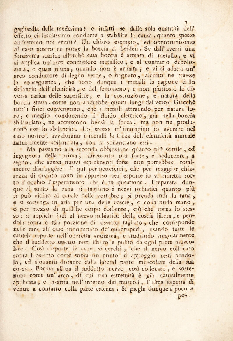 g^?gHardìa della medesima : e infatti se dalla sola quantità dell® eiferco ci lasciassimo condurre a stabilire la causa, quanto spesso andremmo noi errati? Un chiaro esempio, ed opportunissimo al caso nostro ne porge la boccia di Leiden • Se dalf aversi una fortissima scarica allorché essa boccia è annata di nierallo, e vi si applica un'arco conduttore metallico, e al contrario debolis- sima, e quasi niuna, quando non è armata, e vi si adatta un^ arco conduttore di legno verde , o bagnato , alcuno ne traesse la conseguenza , che sono dunque i metalli la cagione ddìo sbilancio deireietricilà , e del fenomeno, e non piuttosto la di» versa carica delie superficie, e la costruzione, e natura della boccia stessa , come non andrebbe questi lungi dal vero? Giacché tute' i fisici convengono , che i metadi attraendo per natura lo- ro, e meglio conducendo il fluido elettrico, già nella boccia sbiìanciaro, ne accrescono bensì la forza, ma non ne produ- cono essi lo sbilancio. Lo stesso m’immagino io avenire nel caso nostro; avvalorano i metalli k forza dell'elettricità animale naturalmente sbilanciata , non la sbilanciano essi . Ma passiamo alia seconda obbjezione q'^anto più sottile , ed ingegnosa della prima , alrrectanto oiù forte , e seducente , a segno > che senza nuovi esp rimenti forse non potrebbesi total- mente distruggere . E qui permefreterni, che per maggior chia- rezza di quanto sono in appresso per esporre io vi rimetta sot- to l'occhio resperimento che è in questione . I-reparata dun- que al solito la rana si rag'idno i nervi ischiatici quanto più si può vicino al canale delle vertebre; si prenda indi la rana ^ e SI sostenga in aria per una delle coscie , o colla nuda mano ^ o per mezzo di qual he corpo coibente, ciò che torna lo stes- so ; si anplich^ indi ai nervo ischiatico della coscia libera , e pen- dola sopra q ella porzione di os^^etto fagliato , che corrisponde nelle rane ali' osso innominato de' quadrupedi , usarn'o tutte le cautele esposte nell'operetta anonima, e studiando singolarmente che il suddetto ossetto resti iibf ro e pulito da ogni parte musco- lare . Così disposte le cose si cerchi che ii nervo collocato sopra 1' osceno co'T>e scora nn punto d’ appoggio resti pendo- lo, ed aiouanto distante dalla latcral parte mu^^colare della sua coseni . Por na allora il suddetto nervo così co'iocato , e soste- nuto come un' arco , di cui una estremità è già naturalmente ap'beata , e inserita nell'interno dei muscoli, l'altra aspetta di, venire a contatto colla parte esterna . Si pieghi dunque a poco a