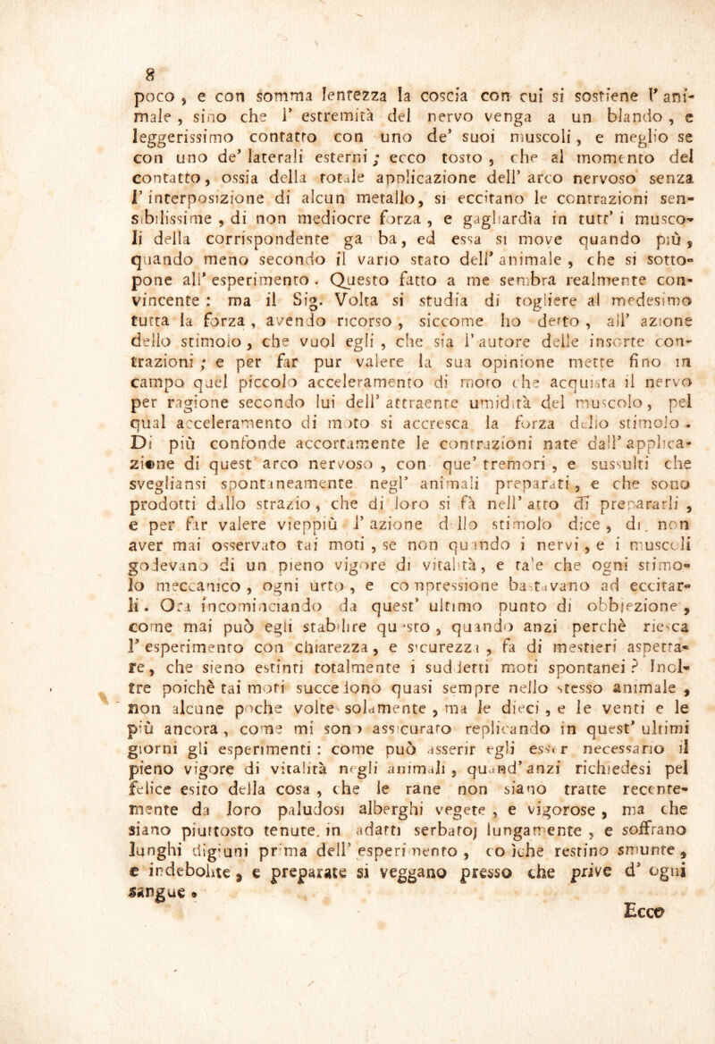 poco j e con somma lentezza la coscia con cui si sostiene V ani- male , sino che V estremità del nervo venga a un blando , c leggerissimo contatto con uno de^ suoi muscoli, e meglio se con uno de’laterali esterni; ecco tosto, che al momento del contatto, ossia della rotale applicazione dell’arco nervoso senza r interposizione di alcun metallo, si eccitano le contrazioni sen- sìbilissime , di non mediocre forza , e gagliardìa in tute’ i musco- li della corrispondente ga ba, ed essa si move quando più, quando meno secondo il vano stato dell’animale , che si sotto- pone ali’esperimento . Questo fatto a me sembra realmente con- vincente ; ma il Sig. Volta si studia di togliere al medesima tutta la forza , avendo ricorso , siccome ho derto , all’ azione dello stimolo, che vuol egli, che sia l’autore delle insorte con- trazioni ; e per far pur valere la sua opinione mette fino m campo quel piccolo acceleramento di moro che acquista il nervo per ragione secondo lui dell’attraente umidità del muscolo, pel qual acceleramento di moto si accresca la forza delio stimolo . Di più confonde accortamente le contrazioni nate dal! applica- zione di quest arco nervoso , con- que’ tremori , e sussulti che svegliansi spontaneamente negl’ animali preparati, e che sono prodotti dillo strazio, che di loro si fà nell’atro cTi prepararli , e per far valere vieppiù J’azione dllo stimolo dice, di. non aver mai osservato rai moti , se non quando i nervi , e i muscoli godevano di un pieno vigore di vitalità, e ta'e che ogni stimo- lo meccanico, ogni urto, e conpressione ba'.tavano ad eccitar- li. Ora fncominciando da quest’ ultimo punto di obbiezione, come mai può egli srabdire questo, quando anzi perchè rie^ca r esperimento con chiarezza, e smurezzi , fa di mestieri aspetta- re, che sieno estinti totalmente i suddetti moti spontanei? Inol- tre poiché tai moti succeiono quasi sempre nello stesso animale , non alcune poche volte-solamente , ma le dieci , e le venti e le più ancora, come mi sono assicurato replicando in quest’ultimi giorni gli esperimenti : come può asserir egli esser necessario il pieno vigore di vitalità negli animali, quarad’anzi richiedesi pel felice esito della cosa , che le rane non siano tratte recente- mente da loro paludosi alberghi vegete , e vigorose , ma che siano piuttosto tenute, in adatti serbafoj lungamente , e soffrano lunghi digiuni pr’ma deli’esperimento , co jche restino smunte, c indebolite , e preparate si veggano presso che prive d’ ogni sangue 9 Ecco