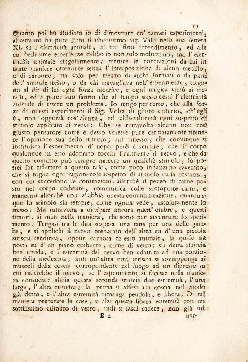 < * * • » - Quanto poi hò studiato iò di dimostrare eo’narrati esperimenti ^ altrettanto ha pure farro il chiarissimo Sig. Valli nella sua lettera XI. su 1* elettricità ambiale, al cui fino intendimento , ed alle cui bellissime esperienze debbo io non solo moltissimo, ma F ckt^ trfciià animale singolarmente ,* mentre le contrazioni da lui iil tante maniere octennute senza T interposizione di alcun metallo ^ o di carbone , ma solo per mezzo di archi formati o da parti deir animale stesso 5 o da chi travagliava nelf esperimento, toJgo^ no al dir di lui ogni forza motrice ^ e ogni magica virtù ai me^ talli j ed a parer suo fanno che al tempo stesso cessi f elettricità animale di essere un problema . Io tengo per certo, che alla for* za di questi esperimenti il Sig* Volta di giusto criterio, eh* egli è, non opporrà cos alcuna 5 ed abbardoreià ogni sospetto di stimolo applicato ai nervi: Che se tiitfavoJta alcuno non così giusto pensatore con e è desso volesse pure ostinatamente ritene- re r opinione sua dello stimolo ; su) riflesso , che comunque si instituisca V esperimento d^ uopo però è sempre , che il corpo qualunque in esso adoprato tocchi finalmente il nervo, e che da questo contatto può sempre nascere un qualchè stirrolo,- Io po- trei far riflettere a questo tale , come poco innanzi ho avvertito, che si toglie ogni ragfonevole sospetto di stimolo dalla costanza , con cui succedono le contrazioni, allorché il pezzo di carne po- sto nel corpo coibente, còmmunica colle sottoposte carni, e mancano allorché non abbia questa communicazione ^ quahtun* que lo stimolo sia sempre, come ognun vede, assolutamente lo stesso • Ma ruttavolta a dissipare ancora quest’ ombre , e questi timori, si muti nella maniera > che sono per accennare lo speri- mento. Tengasi tra le dita sospesa dna rana per una delle garn^ he , e si applichi il nervo preparato dell* altra su d* una piccola striscia tendinea , oppur carnosa di esso animale, la quale sia posta su d’ un piano coibente , come di vetro : sia detta striscia ben umida, e T estremità dei nervo ben adattata ad una porzio*- ne della medesima ; indi un^ altra simi! striscia si sovrapponga ai muscoli della coscia corrispondente nel luogo ad un dipresso su cui caderebbe il nervo , se T espcrimiento si facesse nella manie» rà consueta : abbia questa seconda striscia due estremità , T una larga, l’altra ristretta; la pnraa si affidisi alla coscia nel modo già detto, e l’altra estremità rimanga pendola, e libera. Di tal maniera preparate le cose , si alzi questa libera estremità con un sottilissimo cilindro di vetro, indi si lasci cadere , non già sui M z ner-