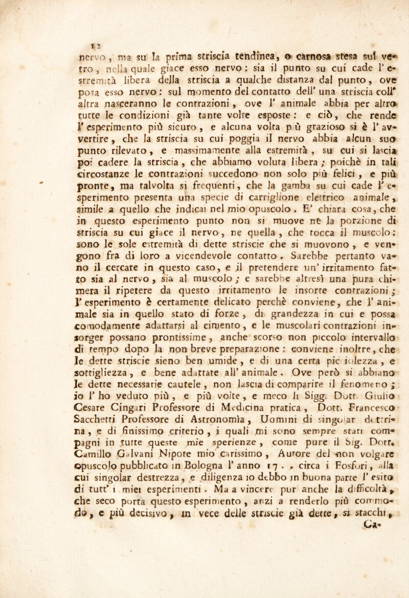 tro 5 nella quale giace esso nervo: sia il punto su cui cade Te» srremità libera della striscia a qualche distanza dal punto, ove posa esso nervo : sul momento del contatto deir una striscia coli* altra nasceranno le contrazioni, ove 1' animale abbia per alfr© tutte le condizioni già tante volte esposte: e ciò, che rende r esperimento più sicuro, e alcuna volta più grazioso si è T av yertire, che la striscia su cui poggia il nervo abbia alcun suo punto rilevato , e massimamente alla estremità , su cui si lasci» pof cadere la striscia , che abbiamo voluta libera ; poiché in tali circostanze le contrazioni succedono non solo più felici , e piu pronte, ma talvolta si frequenti, che la gamba su cui cade Te» sperimento presenta una specie di carriglione elettrico animale, simile a quello che indicai nel mio opuscolo • chiara cosa, che in questo esperimento punto non si muove ne la porzione di striscia su cui giace il nervo, ne quella, che tocca il muscolo: sono le sole estremità di dette strisele che si muovono , e ven* gono fra di loro a vicendevole contatto . Sarebbe pertanto va- no il cercare in questo caso, e il pretendere un'irritamento fat- to sia al nervo , sia al muscolo ; e sarebbe altresì una pura chi- mera il ripetere da questo irritamento le insorte contrazioni ,• r esperimento è certamente delicato perchè conviene, che T ani- male sia in quello stato di forze , di grandezza in cui e possa comodamente adattarsi al cimento, e le muscolari contrazioni in- sorger possano prontissime, anche scorso non piccolo intervallo di tempo dopo la non breve preparazione : conviene inoltre, che le d ette striscie sieno ben umide, e di una certa pie ioJezza , e sottigliezza , e bene adattate alf animale • Ove però si abbiano le dette necessarie cautele, non lascia di comparire il fenomeno; io 1' ho veduto più , e più volte , e meco li Sigg. Dott. Giulio Cesare Cingari Professore di Medicina pratica , pott. Francesco Sacchetti Professore di Aserpnomìa , Uomini di singo'ar di trri- na , e di finissimo criterio , i quali mi sono sempre stati com- pagni in ^utte queste mie sperienze , come pure il big. Dorr* Camillo Galvani Nipote mio carissimo , Aurore del non volgare opuscolo pubblicato in Bologna Tanno 17. ^ circa i Fosfuri, alla cui singoiar destrezza , .diligenza 10 debbo in buona parte T esito di tutt’i miei esperimenti . Ma a vincere pur anche la difficoltà che seco porta questo esperimento , anzi a renderlo più corrmio- ào, c più decisivo p in vece delle stristie già dette, si stacchi p