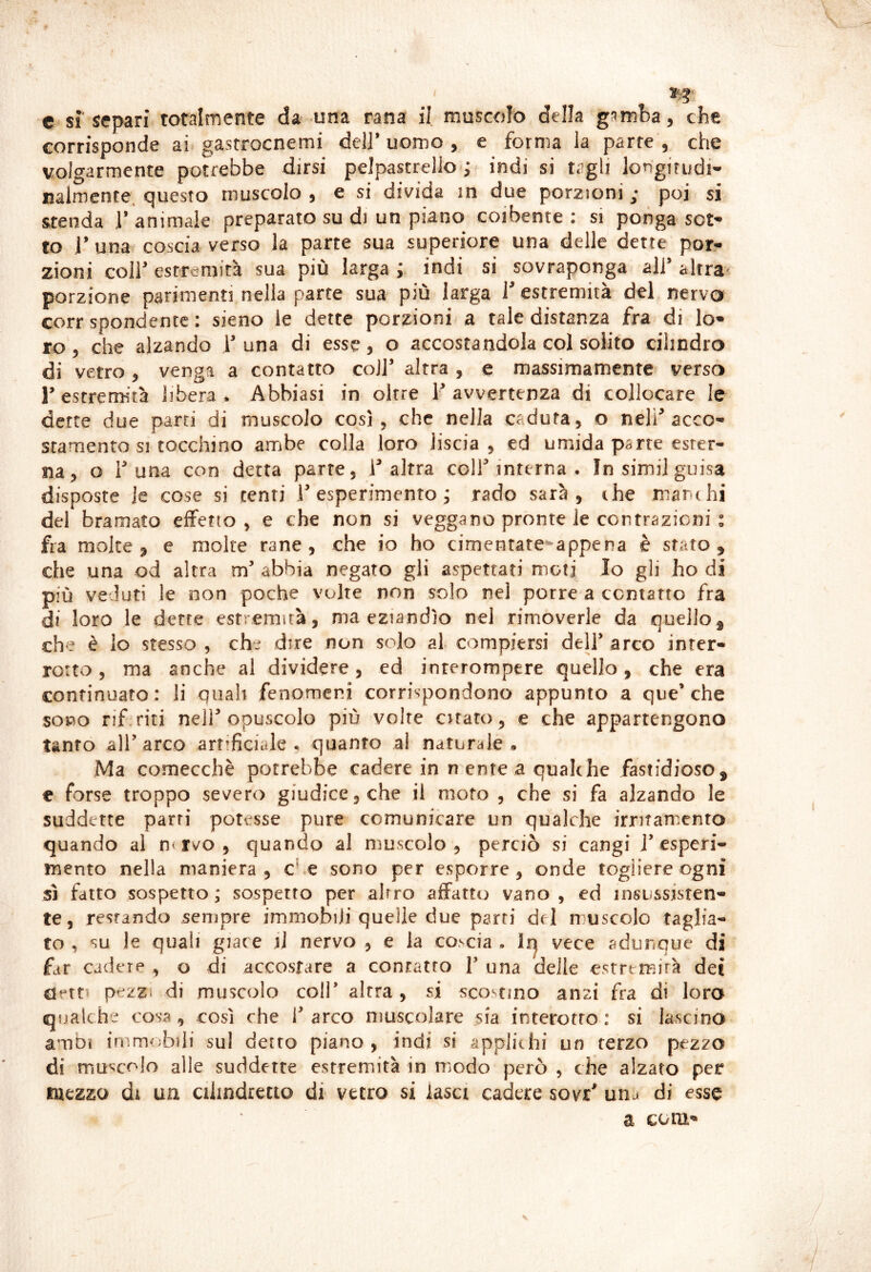 c sì separi totalmente da una rana il muscolo della gamba, che corrisponde ai* gastrocnemi deli’ uomo , e forma la parte , che volgarmente potrebbe dirsi pelpastreilo*; indi si tagli longirudi- nalmente, questo muscolo , e si divida in due porzioni ; poi si stenda 1’ animale preparato su di un piano coibente : si ponga sot- to j’ una. coscia verso la parte sua superiore una delle dette por- zioni coir estremità sua più larga ; indi si sovraponga all’ altra* porzione parimenti nella parte sua più larga f estremità del nervo corr spondentc : sieno le dette porzioni a tale distanza fra di lo- ro , che alzando 1’ una di esse, o accostandola col solito cilindro di vetro, venga a contatto coll’ altra , e massimamente verso r estremità libera . Abbiasi in oltre 1’ avvertenza di collocare le dette due parti di muscolo così, che nella caduta, o nell’acco- stamento si tocchino ambe colla loro liscia, ed umida parte ester- na, o 1’una con detta parte, i’altra coll’interna . In simi] guisa disposte le cose si centi l’esperimento; rado sarà, thè mani hi del bramato effetto , e che non si veggano pronte le contrazioni ; fra molte, e molte rane, che io ho cimentate-appena è stato, che una od altra m’ abbia negato gli aspettati moti Io gli ho di più veduti le non poche volte non solo nel porre a contatto fra di loro le dette estremità, ma eziandìo nel rimoverle da quello^ che è lo stesso , che dire non solo al compiersi dell* arco inter- rotto , ma anche al dividere, ed inrerompere quello, che era continuato: li quali fenomeni corrispondono appunto a que’che sono rif.riti nell opuscolo più volte citato, e che appartengono tanto all’arco artificiale, quanto al naturale. Ma comecché potrebbe cadere in n ente a qualche fastidioso, € forse troppo severo giudice, che il moto , che si fa alzando le suddette parti potesse pure comunicare un qualche irritamento quando al n-rvo , quando al muscolo, perciò si cangi j’esperi- mento nella maniera, che sono per esporre, onde togliere ogni SI fatto sospetto ; sospetto per altro affatto vano , ed insussisten- te, restando sempre immobili quelle due parti del muscolo taglia- to , su le quali giace iJ nervo , e la cobcia . Iq vece adunque di far cadere , o di accostare a contatto V una delle estremità dei detti pezzi di muscolo coli’ altra, si scostino anzi fra di loro qualche cosa, così che l’arco muscolare sia interotro : si lascino ambi immcbbiii sul detto piano , indi si applichi un terzo pezzo di muscolo alle suddette estremità in modo però , che alzato per mezzo di ua cilindretto di vetro si lasci cadere sovr' unj di esse a