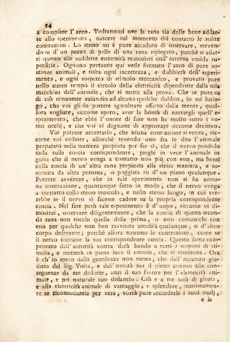 a‘compiere r arco. Vedrannosl ov'e la rana sia delle bene addata te allo sperimeato , nascere sul momento del contatto le solite contrazioni. Lo stesso mi è pure acctiduto di osservare, serven-^ domi d’un pezzo di pelle di una rana ripiegato, purché si adat- ti questo^ alle suddette estremità muscolari coir interna umida su- perficie. Ognuno pertanto qui vede formato T arco di pure so- stanze animali , c tolta, ogni incertezza , e dubbierà deir esperi- mento , e ogni sospetta di stimolo meccanico , e provato pure nello stesso tempo il circolo della elettricità dipendente dalla sola macchina dell* animale , che si mette alla prova. Che se pure su di ciò rimanesse eziandio ad alcuno qualche dubbio, io mi lusin- go 5 che voi glielo potrete sgombrare affarto dalla mente , qual- Jora vogliate, siccome spero, aver la bontà di narrargli quell* e- sperimento, che ebbi 1* onore di fare non ha molto sotto i vo« stri occhj, e che voi vi degnaste di approvare siccome decisivo* Voi potrete accertarlo, che niuna cont»azione si eccita, sic- come voi vedeste , allorché tenendo uno fra le dita 1* animale preparato nella maniera proposta per far sì, che il nervo pendolo cada sulla coscia corrispondente , pieghi in vece 1* animale in guisa che il nervo venga a contatto non più con essa, ma bensì colia coscia di un* altra rana preparata alla stessa maniera , e so- stenuta da altra persona, q poggiata su d* un piano qualunque» Potrete avvertire , che in tale sperimento non si ha nessu- na contrazione , quantunque fatto in modo , che il nervo venga a contatto collo stesso muscolo , c nello stesso luogo, in cui ver» rebbe se il nervo sì facesse cadere su la propria corrispondente coscia .. Nel fare però tale esperimento è d* uopo , siccome vi di- mostrai , osservare diligentemente , che la cascia di questa secon- da rana non tocchi quella della prima, o non comunichi con essa per qualche non ben ravvisata umidità qualunque , o d’altra corpo deferente ; perchè allora nascono le contrazioni , come se il nervo toccasse la sua corrispondente coscia. Questo fatto com- provato dall autorità vostra darà bando a tutti i sospetti di sti- molo , e metterà in piena luce il circolo, che si contrasta. Ora è eh* io spero dalla gentilezza non. meno , che dall* accurato giu- dizio del Sig, Volta, e dall* onestà sua il pieno assenso alle con- seguenze da me dedotte, anzi il suo fivore per i* elettricità ani- male, e pel naturale suo sbilancio ^ Ciò e a me sarà di gloria , c alia elettricità animale di vantaggio, e splendore, inassimamen^ te se riconosciutela per vera, vorrà pure accordarle i suoi studj ^