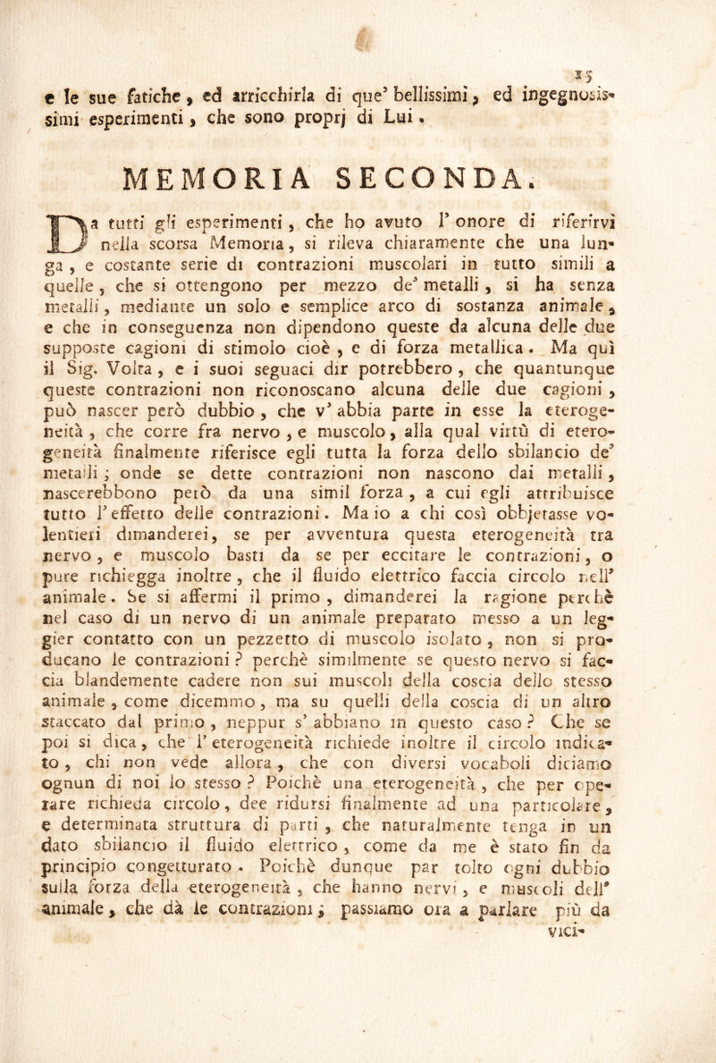 e le sue fatiche » ed arricchirla di que’ bellissimi, ed ingegnosis- simi' esperimenti, che sono proprj di Lui, MEMORIA SECONDA. DI a tutti gli esperimenti, che ho avuto V onore di riferirvi ^ nella scorsa Memoria, si rileva chiaramente che una lun- ga , e costante serie di contrazioni muscolari in tutto simili a quelle 5 che si ottengono per mezzo de^ metalli , si ha senza metaiif, mediante un solo e semplice arco di sostanza animale^ e che in conseguenza non dipendono queste da alcuna delle due supposte cagioni di stimolo cioè , e di forza metallica . Ma qui il Sig. Volta , c i suoi seguaci dir potrebbero , che quantunque queste contrazioni non riconoscano alcuna delle due cagioni ^ può nascer però dubbio, che abbia parte in esse la eteroge- neità, che corre fra nervose muscolo, alla qual virtù di etero- geneità finalmente riferisce egli tutta la forza dello sbilancio de^ metalli ; onde se dette contrazioni non nascono dai metalli, nascerebbono però da una simil forza , a cui egli attribuisce tutto reffetto delle contrazioni. Maio a chi così obbjerasse vo- lentieri dimanderei, se per avventura questa eterogeneità tra nervo, e muscolo basti da se per eccitare le contrazioni, o pure richiegga inoltre , che il fluido elettrico faccia circolo r.elf animale. Se si affermi il primo, dimanderei la ragione perchè nel caso di un nervo di un animale preparato messo a un leg- gier contatto con un pezzetto di muscolo isolato , non si pro- ducano le contrazioni ? perchè similmente se questo nervo si fae- eia bJandemente cadere non sui muscoli della coscia dello stesso animale , come dicemmo, ma su quelli della coscia di un altro staccato dal primo , neppur s’ abbiano m questo caso ? Che se poi si dica, che'r eterogeneità richiede inoltre il circolo indica^ to, chi non vede allora, che con diversi vocaboli diciamo ognun di noi lo stesso ? Poiché una eterogeneità , che per ope- rare richieda circolo, dee ridursi finalmente ad una particolare, e determinata struttura di parti , che nafurajniente tenga in un dato sbilancio il fluido elettrico , come da me è stato fin da principio congetturato . Poiché dunque par tolto ogni dubbio sulla forza deila eterogeneità, che hanno nervi, e nìustoJi deir animale, che dà le contrazioni ; passiamo ora a parlare più da Vici-