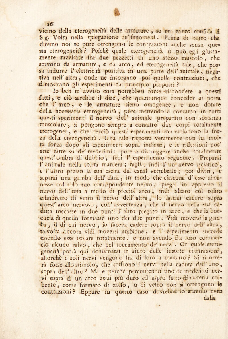 25 \ uncino della eterogeneità delle armature , su cui tanto confida il Sig. Volta nella spiegazione de’ fenomeni . Prima di tutto che diremo noi se pure ottengonsi le contrazioni anche senza que- sta eterogeneità ? Poiché quale eterogeneità si può egli giusta- mente -ravvisare fra due pezzetti di uno stesso muscolo, che servono da armature > e da arco , ed eterogeneità tale, che pos- sa indurre i’elettricità positiva in una parte dell’animale, nega- tiva nelP altra, onde ne insorgano poi quelle contrazioni, che dimostrano gli esperimenti da principio proposti ? Io ben in’ avviso cosa potrebbesi forse -rispondere a questi fatti, e ciò sarebbe il dire , che quantunque conceder si possa che V arco, e le armature sieno omogenee , e non dotare della necessaria eterogeneità , pure mettendo a contatto in tutti questi sperimenti il nervo dell’ animale preparato con sostanza muscolare , si pongono sempre a contatto due corpi totalmente eterogenei , e che perciò questi esperimenti non escludono la for- za della eterogeneità . Una tale risposta veramente non ha mol- ta forza dopo gli esperimenti sopra indicati, e le riflessioni poc’ anzi fatte su de’ medesimi : pure a distruggere anche totalmente qu est’ombra di dubbio, feci 1’ esperimento seguente . Preparai r animale nella solita maniera; tagliai indi l’un nervo fsciatico , e r altro presso la sua escita dal canal vertebrale ; poi divisi , e separai una gamba dell’altra, in modo che ciascuna d’esse rima- nesse col solo suo corrispondente nervo ; piegai in appresso il nervo deir una a modo di picciol arco, indi alzato coi solito cilindretto di vetro il nervo dell’ altra, lo lasciai cadere sopra quest’ arco nervoso , coll’ avvertenza , che il nervo nella sua ca- duta toccasse in due punti T altro piegato in arco, e che la boc*' -cucia di quello formasse uno dei due punti. Vidi moversi !a gam- ba , il di cui nervo , io faceva cadere sopra il nervo dell’ altra , -talvolta ancora vidi moversi ambidue , e V esperimento succede essendo esse isolate totalmente , e non avendo fra loro conuner- ciò alcuno salvo, che pel toccamento dev’nervi. Or quale.etero- geneità potrà qui richiamarsi in ajuto delie insorte ccntrazioni, allorché i soli nervi vengono fra di loro a contatto ? Si ricorre- rà forse allo stimolo, che soffrono i nervi nella caduta dell’uno, sopra deh’altro? Ma e perchè percuotendo uno de medesimi ner- vi sopra di un arco as>ai più duro ed aspro fatto di materia coi bente , come formato di zolfo , o di verro non si ottengono contrazioni? Eppure in questo caso dovrebbe lo stimolo nato dalia