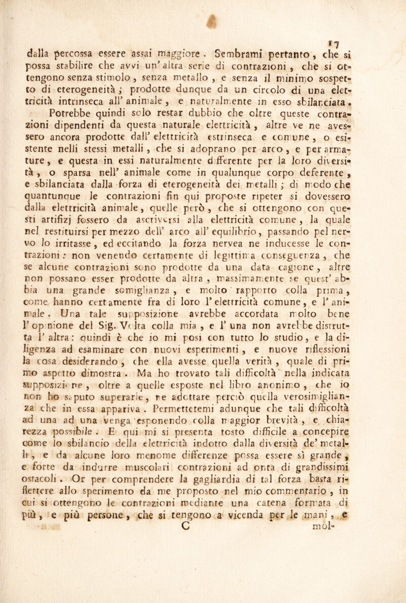 *7 dalla percossa essere assai maggiore . Sembrami pertanto , che si possa stabilire che avv^i un'altra serie di contrazioni, che si ot- tengono senza stimolo , senza metallo , e senza il w.ìniwo sospet- to di eterogeneità; prodotte dunque da un circolo di una elet- tricità intrinseca all' animale , e naturalmente in esso sbilanciata . Potrebbe quindi scio restar dubbio che oltre queste centra* zioni dipendenti da questa naturale elettricità , altre ve ne aves- sero ancora prodotte dall' elettricità estrinseca e corrune , o esi- stente nelli stessi metalli, che si adoprano per arco, e per arma- ture, e questa in essi naturalmente differente per la loro diversi» tà , o sparsa nell' animale come in qualunque corpo deferente , e sbilanciata dalla forza di eterogeneità dei metalli ; di modo che quantunque le contrazioni fin qui proposte ripeter si dovessero dalla elettricità animale, quelle però , che si ottengono con que- sti artifizj fossero da ascriversi alla elettricità comune, la quale nel restituirsi per mezzo deli’ arco all'equilibrio, passando pel ner- vo Io irritasse , ed eccitando la forza nervea ne inducesse le con- trazioni : non venendo certamente di legittim.a conseguenza , che se alcune contrazioni sono prodotte da una data cagione , altre non possano esser prodotte da altra , massimamente se quest' ab- bia una grande somiglianza , e miolto ' rapporto colla prima , come hanno certamente fra di loro 1'elettricità comune, e l'ani- male . Una tale supposizione avrebbe accordata molto bene l'opinione del Sig. VcJta colla mia , e 1'una non avrebbe distrut- ta l'altra: quindi è che io mi posi con tutto lo studio, e la di- ligenza ad esaminare con nuovi esperimenti , e nuove riflessioni la cosa desiderando , che ella avesse quella verità , quale di pri- mo aspetto dimostra . Ma ho trovato tali difficoltà nella indicata supposizio ne, oltre a quelle esposte nel libro anonimio , che io non ho saputo superarle, re adottare perciò quella verosim*iglian- za che in essa appariva . Permettetemi adunque che tali difficoltà ad una ad una venga esponendo colla n aggior brevità , e chia- rezza possibile . E qui mii si presenta testo difficile a concepire come io sbilancio della elettricità indotto dalla diversità de'metal- li , e da alcune loro menome differenze possa essere sì grande , e forte da indurre mjuscolari contrazioni ad onta di grandissimi ostacoli . Or per comprendere la gagliardia di tal forza basta ri- flettere allo sperimento da me proposto nel mio com.menfario , in cui si ottengono le contrazioni mediante una catena formata di più , e più persone , che si tengono vicenda per le mani, c C rnoE