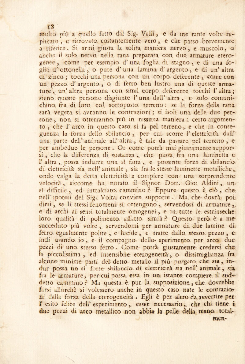 iS molto più a quello fatto dal Sig. Valli, e da me tante volte re- plicato 5 e ritrovato, costantemente vero , e che passo brevemente a riferire. Si armi giusta la solita maniera nervo, e muscolo, o anche il solo nervo nella rana preparata con due, armature etero- genee , come per esempio d una foglia, di. stagno , e dì una fo- glia d'ottonelfa 5 o pure d’una lamina d’argento, e di un’altra di. zinco ; tocchi una persona con un corpo deferente , come con un. pezzo d’argento, o di ferro, ben lustro, una di, queste arma- ture , un’altra persona con simil. corpo deferente, tocchi l’altra; sieno queste- persone disgiunte 1’una dall’altra ,, e- solo comuni- chino, fra di loro. col. sottoposto, terreno : se la forza della rana sarà vegeta si avranno le contrazioni; si isoli una delle-due per-- sone , non si otterranno più in, nissuna maniera;, certo argomen- to , che i’ arco in questo- caso si, fa pel terreno,, e che in conse-* guenza la forza dello sbilancio , per cui scorre 1’ elettricità., dair una parte-deli'animale all’'al tra , è tale da passare pel terreno, e per ambedue le,, persone » Or come potrà mai giustamente suppor- si , che la differenza di sostanza , che passa, fra una. laminetta e* 1’ altra ,, possa indurre una si futa , e possente forza di sbilancio- di elettricità sia nell’animale, sia fra le stesse laminette metalliche j onde valga la detta elettricità a compiere con una sorprendente velocità, siccome ha. notato, il Signor- Dotr. Gio; Aldini,, un sì difficile ed intralciata cammino ?- Eppure- questo è ciò , che: ncll’ipotesi del Sig. Volta convien supporre». Ma, che dovrà» poi, dirsi 5 se li stessi fenomeni si ottengono , servendosi, di. armature e di archi ai sensi totalmente omogenei , e m. tutte le. estrinseche^ loro qualità di. polimento. affatto simili ? QiJiesro però e a me succeduto- più volte , servendomi per armature di. due lamine df ferro egualmente polite , e lucide, e tratte dallo stesso, pezzo , e‘ indi usando, io , e- ih compagno- dello* sperimento per arco* due pezzi di uno. stesso ferro » Come* potrà giustamente credersi che. la piccolissima ,, ed insensibile eterogeneità', o- dissimiglianza fra alcune minime parti deh detto metallo., il più' purgato, che sia y in- dur possa un si forte* sbilancio di elettricità, sia nelE animale, sia fra le armature, per cui possa essa in um istante* compiere il sud*^* detto cammino? Ma questa è. pur, la supposizione., che. dovrebbe farsi allorché si volessero- anche, in questo caso, nate le contrazio,- ni dalla forza della eterogeneità . Egli è per altro da avvertire per l’esito felice dell’esperimento esser necessario 5, che chi. tiene i due pezzi di arco metallico non abbia la pelle della mano total* men*