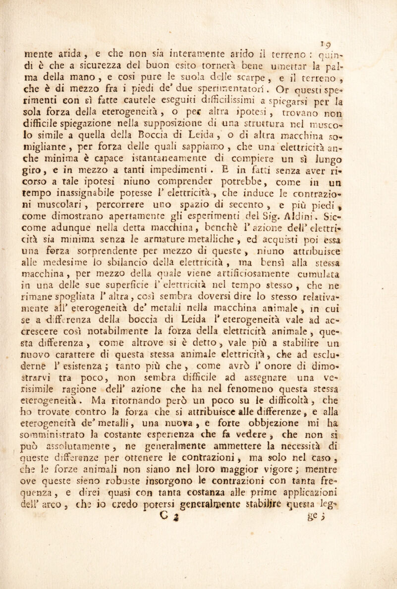 niente arida , e che non sia interamente arido il terreno : ouin' di è che a sicurezza del buon esito tornerà bene umettar la pal- ma della mano , e cosi pure le suola delle scarpe , e il terreno , che è di mezzo fra i piedi de' due sperimentatori. Or questi spe* rimenti eon sì fatte cautele eseguiti difficilissimi a spiegarsi per la sola forza della eterogeneità, o per altra ipotesi , trovano non difficile spiegazione nella supposizione di una struttura nel musco- lo simile a quella della Roccia di Leida o di altra macchina so- migliante , per forza delle quali sappianx) , che una‘ elettricità an- che minima è capace istantaneamente di compiere un sì lungo giro, e in mez^o a tanti impedimenti • E in fatti senza aver ri- corso a Tale ipotesi niuno comprender potrebbe, come in un tempo inassignabile potesse T elettricità , che induce le contrazio- ni muscolari , percorrere uno spazio di secenro , e più piedi ^ come dimostrano apertamente gli esperimenti del Sig. Aldini. Sic- come adunque nella detta macchina, benché 1’ azione deJl^ elettri- cità sia minima senza le armature metalliche , ed acquisti poi essa una forza sorprendente per mezzo di queste > niuno attribuisce alle medesime lo sbilancio della elettricità , ma bensì alla stessa macchina , per mezzo della quale viene artificiosamente cumulata in una delle sue superficie 1’ elettricità nel tempo stesso , che ne rimane spogliata l’altra, cosi sembra doversi dire lo stesso relativa^ mente all’eterogeneità de’metalli nella macchina animale , in cui se a differenza della boccia di Leida 1* eterogeneità vale ad ac- crescere così notabilmente la forza della elettricità animale , que- sta differenza, come altrove si è detto, vale più a stabilire un nuovo carattere di questa stessa animale elettricità , che ad esclu- derne r esistenza ; tanto più che , come avrò i’ onore di dimo- strarvi tra poco, non sembra difficile ad assegnare una ve- risimile ragione dell’ azione che ha nel fenomeno questa stessa eterogeneità. Ma ritornando però un poco su le difficoltà, che ho trovate contro la forza che si attribuisce alle differenze, e alla eterogeneità de’ metalli, una nuova , e forte obbjezione mi ha somministrato la costante esperienza che fa vedere , che non si può assolutamente, ne generalmente ammettere la necessità di queste differenze per ottenere le contrazioni, ma solo nel Caso , che le forze animali non siano nel loro maggior vigore ; mentre ove queste sieno robuste insorgono le contrazioni con tanta fre- quenza , e direi quasi con tanta costanza alle prime applicazioni deli’ arco, che io credo potersi gen^ralipente stabilire questa leg^ G a ge i