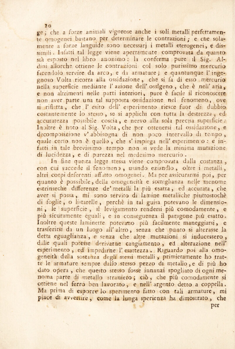 lo ge ; che a forze animali vigorose anche i soli metalli perfettamen- te onioorenei bastano per determinare le contrazioni ; e che sola- mente a forze languide sono necessarj i metalli eterogenei, e dis- simili . Infitti tal legge viene apertamente comprovata da quanta sià esposto nel libro anonimo : la conferma pure il Sig. Al- dini allorché ottiene le contrazioni col solo purissimo mercurio facendolo servire da arco, e da armature; e quantunque f inge- gnoso Volta ricorra alla ossidazione , che si fa di esso mercurio nella superficie mediante fazione dell ossigeno , che è nell aria, e non altrimenti nelle parti interiori, pure è facile il riconoscere non aver parte una tal supposta ossidazione nel fenomeno, ove si rifletta , che T esito dell’ esperimento riesce fuor di dubbio costantemente Io stesso , se si applichi con tutta la destrezza , ed accuratezza possibile coscia , e nervo alla sola precisa superficie ; Injltre è noto al Sig. Volta , che per ottenersi tal ossidazione, e decomposizione v abbisogna di non poco intervallo di tempo , quale certo non è quello , che s’ impiega nell esperimento : e in- fitti in tale brevissimo tempo non si vede la minima mutazione di i acidezza , e di purezza nei medesimo mercurio . In fine questa legge stessa viene comprovata dalla costanza , con cui succede il fenomeno , usando eziandìo , oltre i metalli , altri corpi deferenti affitto omogenei.. Ma per assicurarmi poi, per quanto è possibile, della omogeneità e somiglianza nelle menome estrinseche differenze de metalli la più esatta , ed accurata , che aver si possa , mi sono servito di lamine metalliche piuttostochè di foglie , o listarelle , perchè in tal guisa potevano le dimensio- ni , le superficie , il levigamento rendersi più comodamente, e più sicuramente eguali, e in conseguenza il paragone più esatto. Inoltre queste laminette potevamo più facilmente maneggiarsi, e trasferirsi da un luogo all altro, senza che punto si alterasse la detta eguaglianza , e senza che altre mutazioni si inducessero , dalie quali potesse derivarne cangiamento , ed alterazione nell esperimento , ed impedirne 1 esattezza . Riguardo poi alla omo- geneità delia sostanza degli stessi metalli , primieramente ho trat- te le armature sempre dallo-stesso pezzo di metaìio, e di più ho dato opera , che questo stesso fosse innanzi spogliato di ogni me- noma parte di metallo straniero ; ciò , che più comodamente si ottiene nel ferrò ben lavorato, e nell argento detto a coppella. Ma prima di esporre lo sperimenro fatto con tali armature, mi piace di avvertire, come la lunga sperienza ha dimostrato , che per