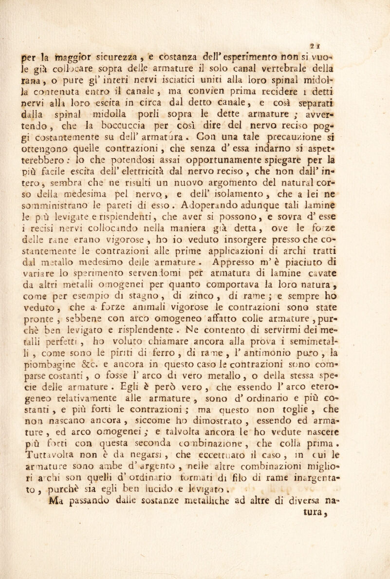 per la maggior sicurezza, e costanza deiresperimefito non si vuo^^ je già collocare sopra delle armature il solo canal vertebrale della rana, o pure gi’interi nervi isciatici unici alla loro spinai midob la conrenuta entro il canale , ma convien prima recidere i detti nervi alla loro escita in circa dal detto canale, e così separati dalla spinai midolla porli sopra le dette armature ; avver- tendo , che la boccuccia per così dire del nervo reciso pog- gi costantemente su deir armatura ^ Con una tale precauzione si ottengono quelle contrazioni, che senza d essa indarno si aspet- terebbero : lo che potendosi assai opportunamente spiegare per la più facile escita dell’ elettricità dal nervo reciso , che non dall’ in- tero, sembra che ne risulti un nuovo argomento del naturai cor- so della medesima pel nervo, e dell’ isolamento, che a lei ne somministrano le pareti di esso. Adoperando adunque tali lamine le più levigate e risplendenti, che aver si possono, e sovra d’esse i recisi nervi collocindo nella maniera già detta, ove le fo-ze delle rane erano vigorose, ho io veduto insorgere presso che co- stantemente le contrazioni alle prime applicazioni di archi tratti dal metallo medesimo delle armature . Appresso nf è piaciuto di variare lo sperimento servendomi per armatura di lamine cavate da altri metalli omogenei per quanto comportava la loro natura, come per esempio di stagno , di zinco , di rame ; e sempre ho veduto, che a- forze animali vigorose le contrazioni sono state pronte, sebbene con arco omogeneo'affatto colle armature , pur- ché ben levigato e risplendente . Ne contento di servirmi dei me- talli perfetti , ho voluto chiamare ancora alla prova i semimetal- li , come sono le pinti di ferro , di rame , 1’ antimonio puro , la piombagine &c. e ancora in questo caso le contrazioni stmo com- parse costanti, o fosse V arco di vero metallo, o della stessa spe- cie delie armature . Egli è però vero , che essendo 1’ arco etero- geneo relativamente alle armature , sono d’ ordinario e più co- stanti , e più forti le contrazioni ; ma questo non toglie , che non nascano ancora , siccome ho dimostrato , essendo ed arma- ture , ed arco omogenei,' e talvolta ancora le ho vedute nascere più f>rti con questa seconda combinazione, che colla prima. Tuttdvolta non è da negarsi, che eccettuato il caso, in cui le armature sono ambe d’argento, nelle altre combinazioni miglio- ri ambi son quelli d’ ordinaria formati di filo di rame inargenta- to , purché sia egli ben lucido e levigato . ■ Ma passando dalie sostanze metalliche ad altre di diversa na- tura,