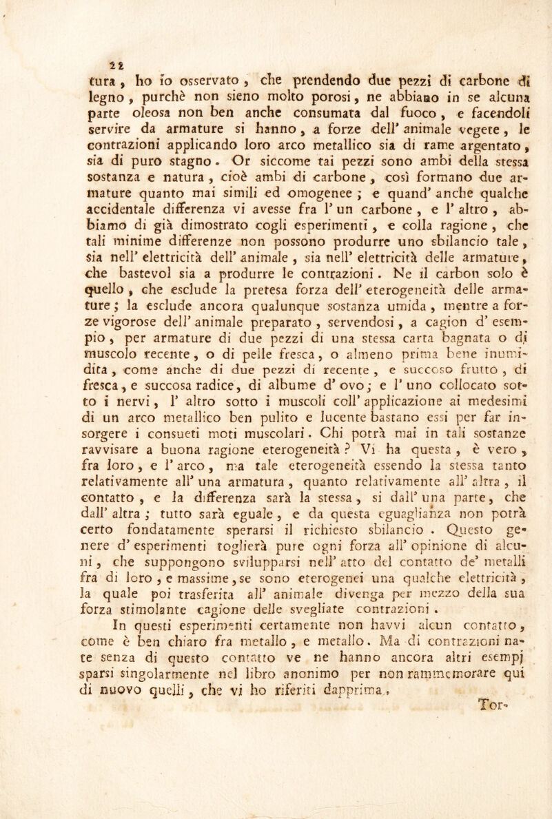 tura , ho io osservato , che prendendo due pezzi di carbone di legno, purché non sieno molto porosi, ne abbiano in se alcuna parte oleosa non ben anche consumata dal fuoco, e facendoli servire da armature si hanno, a forze dell' animale vegete, le contrazioni applicando loro arco metallico sia di rame argentato, sia di puro stagno. Or siccome tai pezzi sono ambi della stessa sostanza e natura , cioè ambi di carbone , così formano due ar- mature quanto mai simili ed omogenee ; e quand' anche qualche accidentale differenza vi avesse fra 1' un carbone , e 1’ altro , ab- biamo di già dimostrato cogli esperimenti y e colla ragione , che tali minime differenze non possono produrre uno sbilancio tale , sia nell'elettricità dell'animale, sia nell'elettricità delle armature, che bastevol sia a produrre le contrazioni. Ne il carbon solo è quello , che esclude la pretesa forza dell' eterogeneità delle arma- ture ; la esclude ancora qualunque sostanza umida , mentre a for- ze vigorose deir animale preparato, servendosi, a cagion d’esem- pio , per armature di due pezzi di una stessa carta bagnata o di muscolo recente, o di pelle fresca, o almeno prima bene inumi- dita , come anche di due pezzi di recente , e succoso frutto , di frescate succosa radice, di albume d'ovo; e l’uno collocato sot- to i nervi, 1’ altro sotto i muscoli coll* applicazione ai medesimi di un arco metallico ben pulito e lucente bastano essi per far in- sorgere i consueti moti muscolari. Chi potrà mai in tali sostanze ravvisare a buona ragione eterogeneità ? Vi ha questa , è vero y fra loro , e 1* arco, ma tale eterogeneità essendo la stessa tanto relativamente all' una armatura , quanto relativamente all' altra , il contatto, e la differenza sarà la stessa, si dall'una parte, che dall' altra ; rutto sarà eguale , e da questa eguaglianza non potrà certo fondatamente sperarsi il richiesto sbilancio . Questo ge- nere d’ esperimenti toglierà pure ogni forza all' opinione di alcu- ni 5 che suppongono svilupparsi nell' arto del contatto de' metalli fra di loro , e massime 5 se sono eterogenei una qualche elettricità , la quale poi trasferita all' animale divenga per mezzo della sua forza stimolante cagione delle svegliate contrazioni . In questi esperimenti certamente non havvi alcun contatto, come è ben chiaro fra metallo, e metallo. Ma di contrazioni na- te senza di questo contatto ve ne hanno ancora altri esempi sparsi singolarmente nel libro anonimo per non rammemorare qui di nuovo quelli y che vi ho riferiti dapprima * Ter-