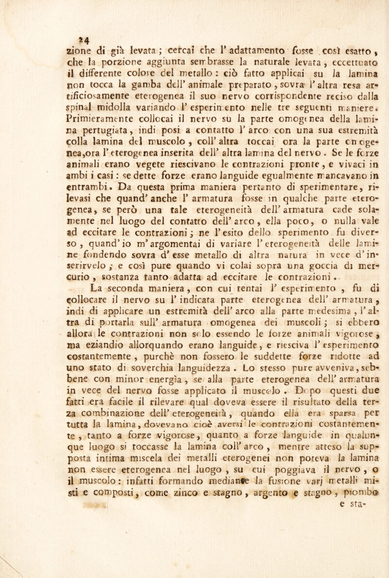 zione di già levata; cercai che T adattamento fosse .così esatto i che la porzione aggiunta serr brasse la naturale levata , eccettuato il differente colote del metallo : ciò fatto applicai su la lamina non tocca la gamba dell’animale preparato , sovra T altra resa ar» tificiosamenre eterogenea il suo nervo corrispondente reciso dalla spinai midolla variando T esperimento nelle tre seguenti maniercc Primieramente collocai il nervo su la parte omogenea della lami- na pertugiata, indi posi a contatto V arco con una sua estremità colla lamina del muscolo , colf altra toccai ora la parte c n oge- nea^ora T eterogenea inserita deir altra lamina del nervo . Se le ferze animali erano vegete riescivano le contrazioni pronte, e vivaci in ambi i casi : se dette forze erano languide egualmente mancavano in entrambi. Da questa prima maniera pertanto di sperimentare, ri- levasi che quand^ anche T armatura fosse in qualche parte etero- genea, se però una tale eterogeneità deir armatura cade sola- mente nel luogo del contatto deir arco , ella poco, o nulla vale ad eccitare le contrazioni; ne resito dello sperimento fu diver- so, quand’io m’argomentai di variare l’eterogeneità delle jami- . ne fondendo sovra d’esse metallo di altra narura in vece d’in* serirveio ; e così pure quando vi colai sopra una goccia di mer- curio , sostanza tanto adatta ad eccitare le contrazioni. La seconda maniera, con cui tentai 1’ esperirrento , fu di collocare il nervo su l’indicata parte eterogenea deli’ armatura ^ indi di applicare un estremità dell’ arco alla parte medesima , l’al^* tra di portarla sull’ armatura omogenea dei muscoli ; si ebbero allora le contrazioni non solo essendo le forze animsali v-goicse , ma eziandio allorquando erano languide, e nesciva 1’esperimento costantemente , purché non fossero le suddette forze ridotte ad uno stato di soverchia languidezza. Lo stesso pure avveniva, seb- bene con minor energìa , se alla parte eterogenea dell’ arrr^atura in vece del nervo fosse applicato il muscolo . D( po questi due fatti era facile il rilevare qual doveva essere il risultato della ter- za combinazione deli’ eterogeneirà, quando ella era sparsa per tutta la lamina, dovevano cioè aversi le contrazioni costantemen- te, tanto a forze vigorose, quanto a forze languide in qualun- que luogo si toccasse la lamina coll’ arco , mentre atteso la sup- posta intima miscela dei metalli eterogenei non poteva la lamina non essere eterogenea nel luogo , su cui poggiava il nervo , o il muscolo: infatti formando mediante la fusione var; metalli mi- sti e composti, come zinco e stagno, argento e stagno, piombe^ e sta-