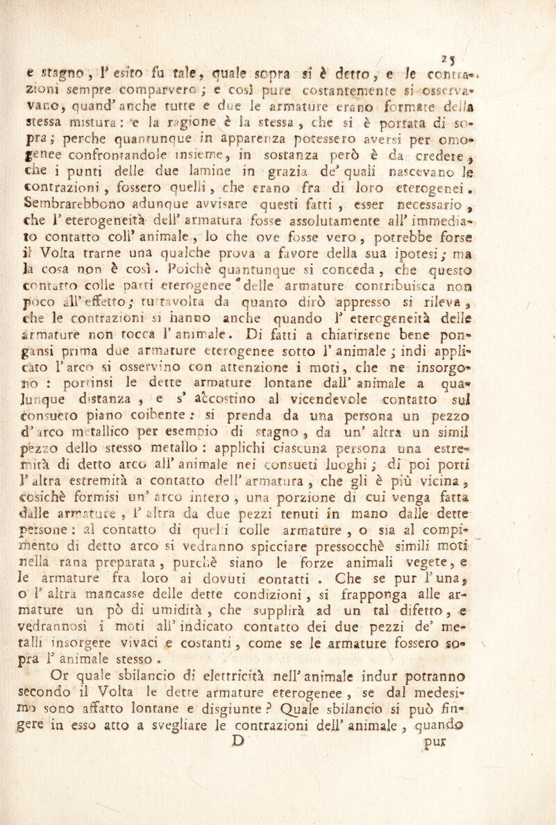 I 2| p j V C O-H t Ì'S'*' Zlom sempre comparvero ; e cosi pure costantemente si •■osserva* vanOj quand’anche tutte e due le armature erano formile della ■aie 9 quale sopra si è detto p e stessa mistura : *e la ragione e la stessa p che si è portata di so- pra p perche quanrunque in apparenza, po-tesscro aversi per omo» genee confrontandole losierr^ej in sostanza però è da credete. che i punti delie due ìamioe in grazia de’ quali oascevarjo le contrazioni 5 fossero quelli ^ che erano fra di loro eterogenei. Sembrarebbono adunque avvisare questi fatti , esser necessario , che r eterogeneità' dell’ armatura fosse assolutamente alT immedia- to contatto coli’ animale , lo che ove fosse vero , potrebbe forse il Volta trarne una qualche prova a favore della sua ipotesi; ma la cosa non è così. Poiché quantunque si conceda, che questo cnntati'o colie parti eterogenee ^delie armature contribuisca noe poco all’effetto; volta da quanto dirò appresso si rileva^ che le contrazioni si hanno anche quando 1’ eterogeneità deilg armature non rocca 1’animale. Di fatti a chiarirsene bene pon- gansi prima due armature eterogenee sotto 1’ animale ; indi appli- cato l’arco si osservino con attenzione i moti, che ne insorgo- r^o : porrinsi le dette armature lontane dall’ animale a qua^ Junque distanza , e s’ accostino al vicendevole contatto sui consueto piano coibente : si prenda da una persona un pezzo d’arco metallico per esempio di stagno ^ da un’ altra un simil pezzo dello stesso metallo : applichi ciascuna, persona una estre- mità di detto arco all’animale nei consueti luoghi;; di poi porti l’altra estremità a contatto dell’armatura, che gli è più vicina, ccsichè formisi un’ arco intero , una porzione di cui venga fatta dalle arrratuLC , 1’ altra da due pezzi tenuti in mano dalle dette persone : al contatto di quel.i colle armature , o sia al compi- mento di detto arco si vedranno spicciare pressocchè simili moti nella rana preparata, purché siano le forze animali vegete, e le armature fra loro ai dovuti contatti . Che se pur l’una^, o r altra mancasse delle dette condizioni , si frapponga alle ar- mature un pò di umidità , che supplirà ad un tal difetto, e vedraanosi i moti ali’ indicato contatto dei due pezzi de’ me- talli insorgere vivaci e costanti , come se le armature fossero so» pra r animale stesso . Or quale sbilancio di elettricità nell’animale indur potranno secondo il Volta le dette armature eterogenee , se dal medesi- mo SODO affatto lontane e disgiunte ? Quale sbilancio si può fin- gere in C3SO atto a svegliare le contrazioni dell’ animale , quando