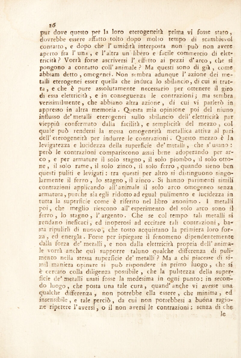 2(5 pur dove que^sto per loro eferogeneitk prima vi fosse stato, dovrebbe essere affcirto tolto dopo moho tempo di scambievol contarto, e dopo che 1 umidirà interposta non può non avere aperto fra T una , e Taltra un libéro e facile commercio di elct** tncità? Vorrà forse ascriversi T efbtto ai pezzi d'arco, che si pongono a contatto colf animale? Ma questi sono di già, come abbiam detto , omogenei. Non sembra adunque T azione dei me- talli eterogenei esser quella che induca lo sbilancio, di cui si trat- ta , e che è pure assolutamente necessario per ottenere il giro di essa elettricità, e in conseguenza le contrazioni; ma sembra vensimilmente, che abbiano altra azione , di cui vi parlerò in appresso in altra memoria . Qiiesta mia opinione poi del ninno influsso de^ metalli eterogenei sullo sbilancio dell’elettricità par vieppiù confermato dalla facilità, e semplicità del mezz.o , col quale può rendersi la stessa omogeneità metallica attiva al pari deir eterogeneità per indurre le contrazioni. Questo mezzo è la levigatezza e lucidezza della superficie de’ metalli , che s’ usano : però le contrazioni compariscono assai bene adoperando per ar- co , e per armature il solo stagno, il solo piombo, il solo otto- ne, il solo rame, il solo zinco, il solo ferro , quando sieno ben- questi puliti e levigati : tra questi per altro si distinguono singo- larmente il ferro, lo stagno , il zinco. Si hanno parimenti simili contrazioni applicando all’animale il solo arco omogeneo senza armatura 5 purché sia egli ridotto ad egual pulimento e lucidezza in tutta Ja superficie come è riferito nel libro anonimo . 1 metalli poi 5 che meglio riescono all’ esperimento del solo arco sono il ferro 3 lo stagno, l’argento. Che se col tempo tali metalli si lendano ineficaci, ed inoperosi ad eccitare tali contrazioni , ba- sta ripulirli di nuovo, che tosto acquistano la primiera loro for- za 5 cd energìa . Forse per ispiegare il fenomeno dipendentemente dalla forza de’ metalli, e non dalla elettricità propria dell’ anima- le vorrà anche qui supporre taluno qualche differenza di puli- mento nella stessa superficie de’ metalli ? Ma a chi piacesse di si- mil maniera opinare si può rispondere in primo luogo , thè si è cercato colla diligenza possibile , che la pulitezza delia super- ficie de’metalli usati fosse la medesima in ogni punto: in secon- do luogo, che posta una tale cura, quand’anche vi avesse una qualche differenza , non potrebbe ella essere , che minima , ed insensibile , e tale perciò , da cui non potrebbesi a buòna ragio- ne ripetere l’aversi, o il non aversi le contrazioni ; senza di che le