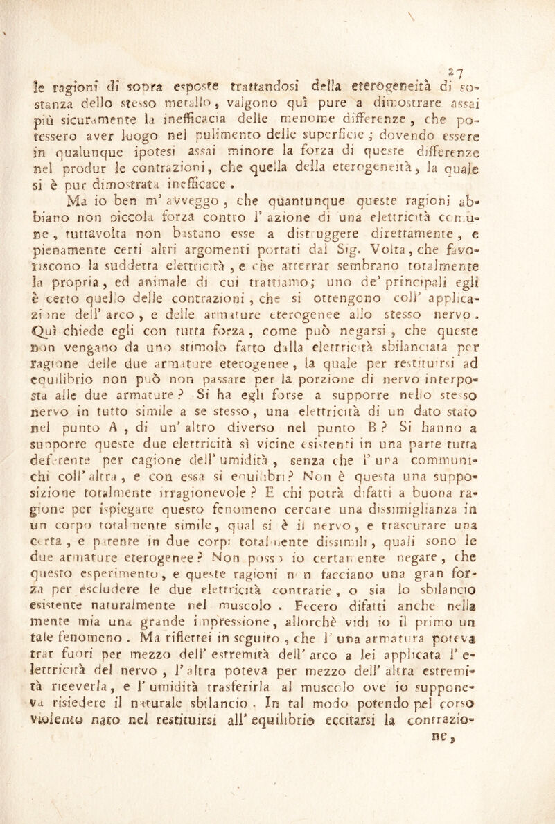 ìe ragioni di %oma e«;poste trattandosi drìla eterogeneità di so- stanza delio stesso metallo, valgono qui pure a dimostrare assai più sicuramente la inefficacia delie menonie differenze , che po«» tessero aver luogo nel pulimento delle superficie ; dovendo essere in qualunque ipotesi assai minore la forza di queste differenze nel prodor le contrazioni, che quella della eterogeneità, la quale si è pur dimo-trata inefficace . Ma io ben m avveggo , che quantunque queste ragioni ab* biano non oiccola forza contro T azione di una elettricità cc rrm*» ne ^ futtavoìca non bistano esse a dist uggere direttamente , e pienamente certi altri argomenti portati dal Sig. Volta, che favo- riscono la suddetta elettricità , e che atterrar sembrano totalmente la propria, ed animale di cui trattiamo; uno de principali egli è certo quello delie contrazioni , che si ottengono coll applica-* zinne dell arco , e delle armuure eterogenee allo stesso nervo. Qui chiede egli con tutta forza , come può negarsi , che queste non vengano da uno stimolo fatto dalla elettrictà sbilanciata per ragione delle due armature eterogenee , la quale per restitumsi ad equilibrio non può non passare per la porzione di nervo interpo- sta alle due armature ? Si ha egli forse a supporre nello stesso nervo in tutto simile a se stesso , una elettricità di un dato stato nel punto A , di un altro diverso nel punto B ? Si hanno a suoDorre queste due elettricità sì vicine esi%renri in una parte tutta def/rente per cagione dell umidirà , senza che 1 una communi- chi coir altra, e con essa si equilibri? Non è questa una suppo- sizione totalmente irragionevole ? E chi potrà difatri a buona ra- gione per ispiegare questo fenomeno cercare una dissimighanza in un corpo rotaimente simile, qual si è il nervo, e trascurare una Certa , e parenre in due corpi total uente dissiniih , quali sono le due aruiature eterogenee? Non possa io certar; ente negare, che questo esperimento, e queste ragioni n n facciano una gran for- za per escludere le due eltrtrricnà contrarie , o sia lo sbilancio esistente naiuralmente nel muscolo . Fecero difatti anche nella mente mia una grande impressione, allorché vidi io il primo un tale fenomeno . Ma rifletter in seguito , che V una armatura poicva trar fuori per mezzo dell estremità dell arco a lei applicata 1* e- letrricità del nervo, E altra poteva per mezzo dell’altra estremi- tà riceverla, e 1’umidirà trasferirla al muscolo ove io suppone- va risiedere il naturale sbilancio . In tal modo potendo pel corso Violento nato nel restituirsi alE equilibrio eccitarsi k contrazio- ne j,