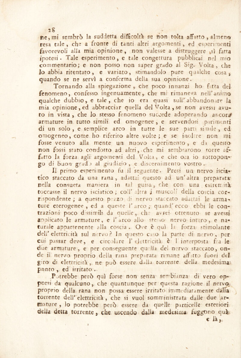 ne^mi sembrò la suddetta difficoltà se non tolta affitto , almene resa tale , che a fronte di tanti altri argomenti , ed esperi nenti favorevoli alla mia opinione , non valesse a distruggere |Sj fatta ipotesi. Tale esperimento, e tale congettura pubblicai nel mio commentario; e non posso non saper grado al Sig. Volta, che lo abbia ritentato, e variato, stimandolo pure qualche cosa, quando se ne servì a conferma della sua opinione» Tornando alla spiegazione , che poco innanzi ho f tta del fenomeno, confesso ingenuamente, che mi rimane'^a nelTanimo qualche dubbio, e tale, che io era quasi sull^ abbandon ^re la mia opinione, ed abbracciar quella del Volta , se non avessi avu- to in vista, che Io stesso fenomeno succede adoperando ancora^ armature in tutto simili ed omogenee, e servendosi pirimcnti di un solo, e semplice arco in tutte le sue parti siuile, ed omogeneo, come ho riferito altre volte; e se iaolcre non ini fosse venuto alla mente un nuovo esperimento, e' di questo non fossi staro condotto ad altri,-che mi sembrarono torre af- fatto la forza agli argomenti del Volta, e che ora io sotcopou''* go di buon gradj al giudizio , e discernimento vostro.- Il primo esne»'imenro fu il seguente. Presi un nervo iscia-' tico staccato da una rana, adatta:’ questo ad un* altra preparata' nella consueta iTianiera in tal guisa, «he con una esiren.ità- toccasse il nervo isciatico ; co!!* Irra i muscoli della coscia cor- rispondente ; a questo p^/zo li nervo staccato aaaitai le arma- ture eterogenee, ed a queste T arco ; quand* ecco ebbi le con* trazioni poco dissimili da oueiie, eh avrei, ottenuto se avessi anoìicato le armature, e Parco allo sre so nervo intero, e na- turale appartenente alla coscia « Ove è qui lì forza stimolante deli* elettricità sul nervo? In questo ctso la parte di n. rvo , per cui passar deve, e circ olare P elettricità, è T interposta fra le' due armature, e per conseguente qudia de! nervo staccato, on- de il nervo proprio delia rana prepirata rimane affitto fuori del giro di elettricità ne può essere dulia torrente della medesima^ pnnto , ed irritato .Potrebbe però qui forse' non' senza sen'bianza’ di vero op-- porsi'da qualcuno, che quantunque per'questa ragione il nervo,., proprio della rana non possa essere irritato immediatamente dalTa torrente delP’elettricità , che si vuol somministrata dalle* due ^ar- mature , lo potrebbe però essere da quelle- pirrfceile' esteriori della detta torrente che. uscendo dalU’ niedesimgi fuggtmo- € là^,