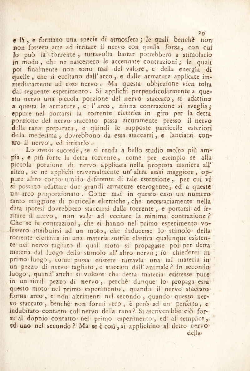 2g' € Ih 5 e formano una specie di atmosfera ; le quali benché non fossero atte ad irritare il nervo con quella forza, con cui’ Io può J^rorrente , tuctavolta bastar porrebbero a stimoìario in modo , chj ne nascessero le accennate contrazioni ; le quali poi finalmente non sono mai del valore, e della energìa di quelle, che si eccitano dalfarco, e dalle armature applicate im- niediatameote ad esso nervo . Ma questa obbjezione vien tolta dal seguente' esperimento . Si applichi perpendicolarmente a que^- sto nervo una piccola porzione del ner^o staccato, si adattino a questa le armature , e 1 arco , niuna contrazione si sveglia j eppure nel portarsi la torrente elettrica in giro per la detta porzione del nervo staccato passa sicuramente presso il nervo d dia rana’ preparata , e quindi le supposte particelle esteriori della medesima , dovrebbono da essa staccarsi ^ e lanciaisi con^ fro'il nervo',, ed irritarlo Lo stesso succede, se si renda a bello studio molto più^ am« pia , e più forte la detta torrente, come per esempio se alla piccola porzione di nervo applicata nella proposta maniera air’ altro, se ne applichi traversalmente un'altra assai maggiore, op-' pure altro corpo^ umido deferente di tale estensione per cui vi* si possano adattare due grandi armature eterogenee, ed a queste un arco proporzionato . Come mai in questo caso un numero tanto m igliore di particelle elettriche , che necessariamente nella dita iporesi dovrebbero staccarsi dalla torrente ,, e portarsi ad ir- ritare ii. nervo, non vale ad eccitare la minima contrazione ? Che se k contrazioni , che si hanno nel primo esperimento vo- lessero attribuirsi ad un moto, che inducesse* lo stimolo^ della torrente elettrica in una materia sottile elastica qualunque esisten- te’nei nervo tagliato il qual moto^ si propagasse' poi per ' detta’ materia dal luogo delio stimolo all’altro nervo ^ io* chiederei in primo» luogo, come possa esistere* tuttavìa* una tal materia in un pezzo di nervo tagliato , e staccato dall animale ? In secondo' luogo , quinJ anche si* volesse che detta materia esistesse* pure in un simil pezzo di nervo,, perchè* dunque’ lo^ propaga essa’ questo moto nel primo' esperimento 5^ quando il nervo staccato» forma' arco , e non altrimenti ntl secondo , quando^ questo ner- vo staccato ,, benché* non formi ^rco 5 è però ad'un perfetto, e’ indubitato contatto col nervo della' rana„^ Si ascriverebbe ciò for- se al doppio contatto nel primo esperimento , ed al semplice , uno-- nel secondo ?/ Ma se è così, si applichino- al dettO' nervo-» deik^