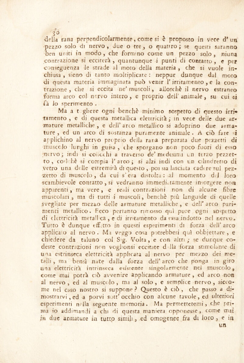 delia rana perpendicolarmente, come si è proposto in vece d' un' •pezzo solo di nervo 5 due o tre, o quattro; se questi saranno ben uriti in modo, che formino come un pezzo solo, niuna contrazione si ecciterà , quantunque d punti di contatto , e per conseguenza le strade al moto della materia , che si vuole in- chiusa , sieno di tanto moltiplicate : neppur dunque dal moto di questa materia immaginata può venir T irritamento , e la con- trazione, che si eccita ne muscoli, allorché il nervo estraneo forma arco col nervo intero, e proprio dell' animale, su cui si fu Io sperimento . Ma a t gliere ogni benché minimo sospetto di questo irri« tarnento , e di questa metallica elettricità ; m vece delle due ar- mature metalliche, e dell arto metallico si adoprino due arma- ture , cd un arco di sostanza puramente animale . A ciò fare ‘i arplichino al nervo prt’prio della rana preparata due pezzetti di inuscclo lunghi in guisa , che sporgano nc n poco fuori di esso .nervo; indi si colicehi a traverso demtdesin>i un terzo pezzet- to, cod hè si compia l'arco; si alzi indi con i.n cilindrtno di verro una dille estremità di questo , poi sia lasciata cadere sul pez- •zetto di muscolo, da cui s'era disrolra : al momento dJ loro scambievole contatto , si vedranno immediutamenfe insorgere noti apparenti , ma vere, e reali conrrdzioni non di alcune fibre muscolari , ma di tutti i muscoli, benché pm languide di quelle svegliate per mezzo delle armature metalliche , e dell' arco pari-* menci metallico. Fcco pertanto rimosso qui pure ogni sospetto di elettricità metalhca , c di irritamento da essa indotto ne! nervo. Turco è dunque effetto in questi esperimenti di forza dell arco applica o al nervo . Mi veggo cosa potrebbesi qui obbjetrare , e chiedere da taluno col S*g. Volta, e con altri; se dunque co- deste contrazioni non vogh'onsi eccitate d dia forza stimolante di una estrinseca elettricità applicata al nervo per mezzo dei me- talli, ma bensì nate dalla forza dell arco che ponga in giro una elettricità intrinseca esistente singolarmente nei muscolo come mai potrà ciò avvenire aoplicando armature , ed arco mon al nervo , ed al muscolo , ma al solo , e semplice nervo , sicco* me nei caso nostro si suppone ? Questo é ciò , che passo a di- mostrarvi , ed a porvi sott occhio con alcune tavole, ed ulteriori esperimenti nella seguente memoria . Ma permeftetemi, che pri- ma io addimandi a chi di questa maniera opponesse., come mai m due armature in tutto simili ^ .ed omogenee fra di loro , e ia un