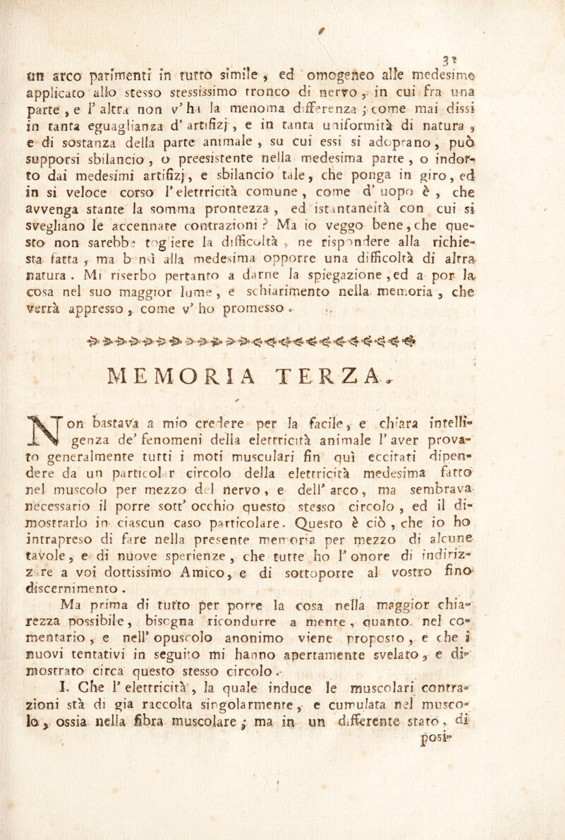 / 3^ un arco' patiménti' in rutto simiìe ^ ed omogejìeo alle medesime applicato allo stesso stessissimo tronco di nervo j- in cui fra una parte , e T altra non v’ha la menoma differenza f come mai dissi in tanta eguagliansa d’artifizj', e in tanta uniformità di natura 5 e di sostanza della parte animale, su cui essi si adoprano, può supporsi sbilancio, o preesistente nella medesima parte, o indor-* co dai medesimi artifizj, e sbilancio tale, che ponga in giro, ed in si veloce corso Telettricità comune, come d’ uopo è , che avvenga stante la somma prontezza , ed ist intaneità con cui si svegliano le accennare contrazioni? Ma io veggo bene,che que- sto non sarebbe t iere la difficoltà . ne rispondere alla richie- sta^ fatta j ma b msì alla medesima opporre una difficoltà di altra natura. Mi riserbo pertanto a darne la spiegazione , ed a por la cosa nel suo maggior lume , e schiarirnento neila^ memoria , che verrà appresso, come v’ho promesso» ■1^ ^^-04 MEMORIA TERZA-, yon bastai’^à a mio credere per la facile, e chiara intelli® Si genza de’fenomeni della elettricità animale l’aver prova- to generalmente tutti i moti musculari fin qui eccitati dipen* dere da un particobr circolo della elettricità medesima fatto nel muscolo per mezzo d I nervo , e dell’ arco, ma sembrava- necessario il porre sott’ occhio questo stesso circolo , ed il di- mostrarlo in> ciascun caso particolare. Questo è ciò , che io ho intrapreso di fare nella presente metropa per mezzo di alcune tavole 5 e di nuove sperienze , che tutte ho T onore di in diriz- z re a voi dottissimo Amico, e di sottoporre al vostro fino discernimento . Ma prima di tutto per pone la cosa nella maggior chia- rezza possibile, bisogna ricondurre a mente , ciuanto. nel co* mentario , e nell’opuscolo anonimo viene proposto ,-e che r nuovi tentativi in seguito mi hanno apertamente svelato 9^ e dK mostrato circa questo stesso circolo»- I. Che r elettricità', la quale induce le muscolari contrai'- zioni stà di già raccolta singolarmente, e cumulata nel musco»* la^ ossia nella fibra muscolare^ ma in un differente statò ^ di^ posi^