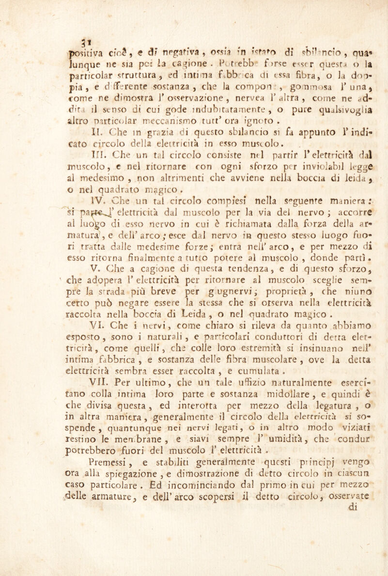 51 tpositiva cfo^ i e dF negativa, Fn T^f?ifo d; «^h^-'’ncfo , qua» lunque iìc sia pcs la cav^ione . Petrebb f^rse e^srr quesr.4 o la particolar struttura, ed .intima f.bb'^ca di t,ssa fibra, o la don- pia, e d fTerente sostanza, che la compon , gonmosa Tana, come ne dimostra l’osservazione, nervea l’altra, come ne ad- .difa il senso di cui gode indubitafamente , o pure qualsivoglia altro narticcdar rreccanismo tuft’ ora ignoto . II. (-he m grazia di questo sbilancio si fa appunto T indi*» tato circolo della elettricità in esso muscolo. Tri. Che un tal circolo consiste nrl partir T elettricità dal muscolo, ,c nei ritornare con ogni sforzo per inviolabil legge al medesimo , non altrimenti che avviene nella boccia di leida ^ o nel quadrato magico . IV. Che un tal circolo compiesi nella seguente maniera : si ^elettricità dal muscolo per la via dei nervo; accorre al luogo di esso nervo in cui è richiamata dalla forza della ar- maturale deli’arco ; esce dal nervo in questo stesso luogo fuo- ri tratta dalle medesime forze; entra nell’arco, e per mezzo di esso ritorna finalmente a tutto potere al muscolo , donde partì • V. Che a cagione di questa tendenza, e di questo sforzo, ' che adopera 1’ elettricità per ritornare al muscolo sceglie sem* pre la strada più breve per g ugnervi ; proprietà, che ninno certo può negare essere la stessa che si orserva nella elettricità raccolta nella boccia di Leida , o nel quadrato magico . VI. Che i nervi , come chiaro si rileva da quanto abbiamo esposto 5 sono i naturali , e particolari conduttori di detta elet- tricirà, come quelli, ch^ colle loro estremità si insinuano nell’ intima fabbrica , e sostanza delle fibra muscolare , ove la detta elettricità sembra esser raccolta , e cumulata . VII. Per ultimo, che un tale uffizio naturalmente eserci- tano colla intima loro parte e sostanza midollare, e quindi è che divisa questa , ed inrerofta per mezzo della legatura , o in altra maniera , generalmente il circolo della elertricità si so- spende , quantunque nei nervi legati, o in altro modo viziati restino le men.brane , e siavi sempre J’ umidità, che ’condur potrebbero fuori del muscolo J’ elettricità . Premessi , e stab4liti generalmente questi principi vengo ora alla spiegazione , e dimostrazione di detto circolo in ciascun caso particolare . £d incominciando dal primo in cui per mezzo ..delle armature, e dell’arco scopersi il detto circolo, osservate di