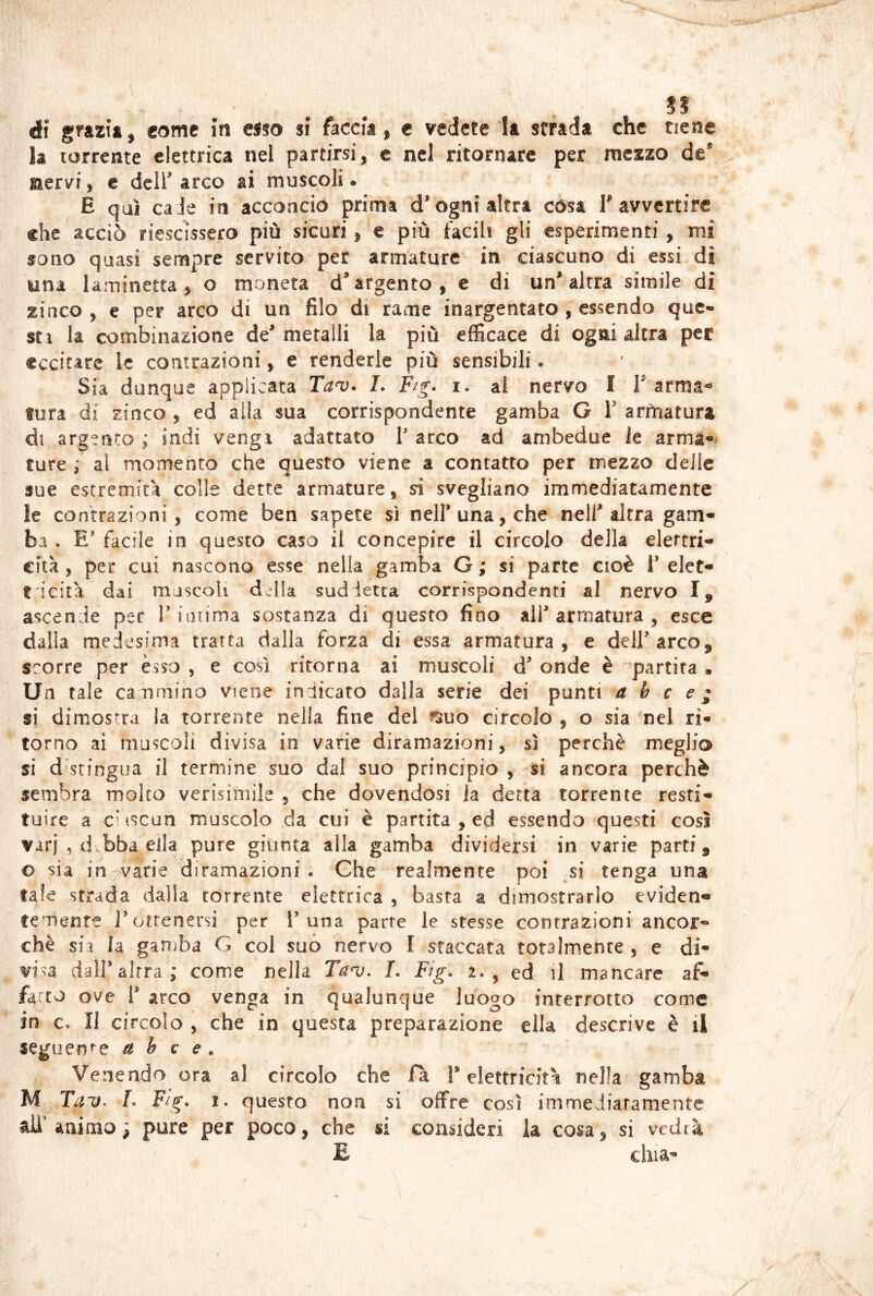 ài come in el50 si faccia, € vedete la strada che tiene la torrente elettrica nel partirsi, c nel ritonure per mezzo de® nervi, e dcir arco ai muscoli. E qui caie in acconciò prima d® ogni altra còsa T avvertire che acciò riescìssero più sicuri, e più facili gli esperimenti, mi sono quasi sempre servito per armature in ciascuno di essi dì una laminetta, o moneta d®argento, e di un'altra simile di zinco , e per arco di un filo di rame inargentato , essendo que- sti la combinazione de' metalli la più efficace di ogni altra per eccitare ic contrazioni, e renderle più sensibili. Sia dunque applicata L Ftg. i. al nervo I Tarmai tura di zinco , ed alla sua corrispondente gamba G V armatura di argento ; indi vengi adattato T arco ad ambedue le arma-* ture ; al momento che questo viene a contatto per mezzo delle sue estremità colle dette armature, sì svegliano immediatamente le contrazioni , come ben sapete sì nell'una, che nell'altra gam- ba . E' facile in questo caso il concepire il circolo della elertri- cftà , per cui nascono esse nella gamba G ; si parte cioè 1’ elet- t 'ieità dai muscoli d^Ila sud ietta corrispondenti al nervo I, ascende per T intima sostanza di questo fino all'armatura , esce dalla medesima tratta dalla forza di essa armatura, e deirarco^ scorre per esso , e così ritorna ai muscoli d' onde è partita . Un tale canmino viene indicato dalla serie dei punti a b c e; si di mostra la torrente nella fine del ^suo circolo , o sia 'nel ri- torno ai muscoli divisa in varie diramazioni, sì perchè meglio si distingua il termine suo dal suo principio , si ancora perchè sembra molto verisimile , che dovendosi ja detta torrente resti- tuire a CMSCon muscolo da cui è partita , ed essendo questi così varj 5 d bba eila pure giunta alla gamba dividersi in varie parti, o sia in varie diramazioni . Che realmente poi ^si tenga una tale strada dalla torrente elettrica , basta a dimostrarlo eviden- temente J'ottenersi per 1’una parte le stesse contrazioni ancor- ché sia la gamba G col suo nervo I staccata totalmente , e di- visa dall'altra; come nella Ta^u. L Ftg. 2., ed il mancare af- farti ove r arco venga in qualunque luogo interrotto come in c. Il circolo , che in questa preparazione ella descrive è il seguen^'c a b c e. Venendo ora al circolo che fa 1* elettricità nella gamba M Tav^ L Fig. i. questo non si offre così immediatamente ali' animo; pure per poco, che si consideri la cosa, si vedrà E chia-