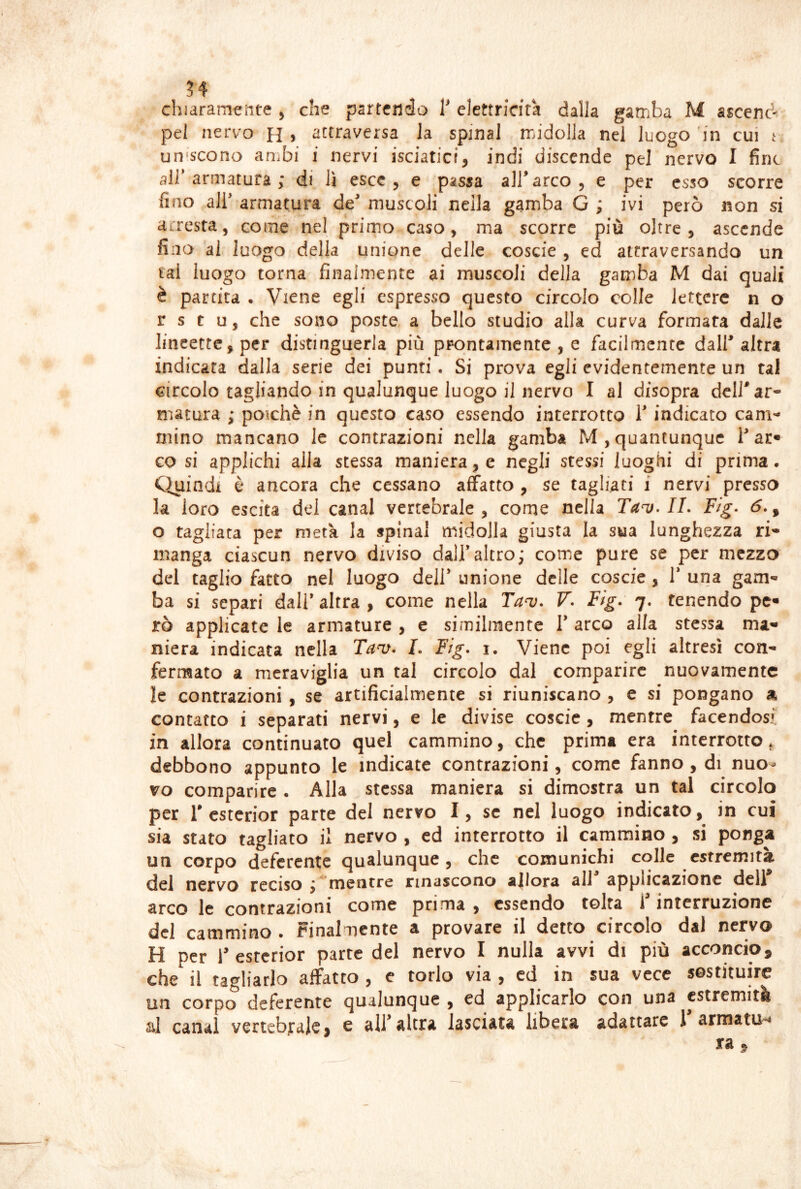 chiaramente ^ che partendo elettricità dalla gamba M ascenc- pel nervo H j attraversa la spinai midolla nel luogo in cui i uniscono anibi i nervi isciatici, indi discende pel nervo I fine air armatura ; di lì esce, e passa all’arco, e per esso scorre fino air armatura de' muscoli nella gamba G ; ivi però non si arresta, come nel primo caso, ma scorre più oltre, ascende lino ai luogo della unione delle coscie , ed attraversando un lai luogo torna finalmente ai muscoli della gamba M dai quali è partita . Viene egli espresso questo circolo colle lettere n o r s t u, che sono poste a bello studio alla curva formata dalle lincettc,per distinguerla più ppontamcntc , e facilmente dall'altra indicata dalla serie dei punti. Si prova egli evidentemente un tal circolo tagliando in qualunque luogo il nervo I al disopra dell'ar- matura ; poiché in questo caso essendo interrotto l'indicato cam- mino mancano le contrazioni nella gamba M, quantunque T ar« cosi applichi alla stessa maniera, e negli stessi luoghi di prima. Cìuindi è ancora che cessano affatto , se tagliati i nervi pressa la loro escila del canal vertebrale, come nella Tau. IL Fig- <5., o tagliata per metà la spinai midolla giusta la sua lunghezza ri- manga ciascun nervo diviso dall’altro; come pure se per mezzo del taglio fatto nel luogo dell’ unione delle coscie, 1* una gam- ba si separi dall’ altra , come nella Ta‘v. V- Fig. 7. tenendo pe* rò applicate le armature , e similmente V arco alfa stessa ma- niera indicata nella Ta^. L Fig- i. Viene poi egli altresì con- fermato a meraviglia un tal circolo dal comparire nuovamente le contrazioni , se artificialmente si riuniscano , e si pongano a contatto i separati nervi, e le divise coscie, mentre facendosi in allora continuato quel cammino, che prima era interrotto ^ debbono appunto le indicate contrazioni, come fanno, di nuo- vo comparire . Alla stessa maniera si dimostra un tal circolo per r csterior parte del nervo I, se nel luogo indicato, in cui sia stato tagliato il nervo , cd interrotto il cammino , si ponga un corpo deferente qualunque, che comunichi colle estremità del nervo reciso ; mentre rinascono allora ali applicazione deli arco le contrazioni come prima, essendo tolta f interruzione del cammino • t*inalmcnte a provare il detto circolo dai nervo H per i'esrerior parte del nervo I nulla avvi di più acconcio, che il tagliarlo affatto , e torlo via , cd in sua vece sostituire un corpo deferente qualunque , ed applicarlo con una estremità al canal vertebrale, e alfaltra lasciata libera adattare Tarmata^ ra ,