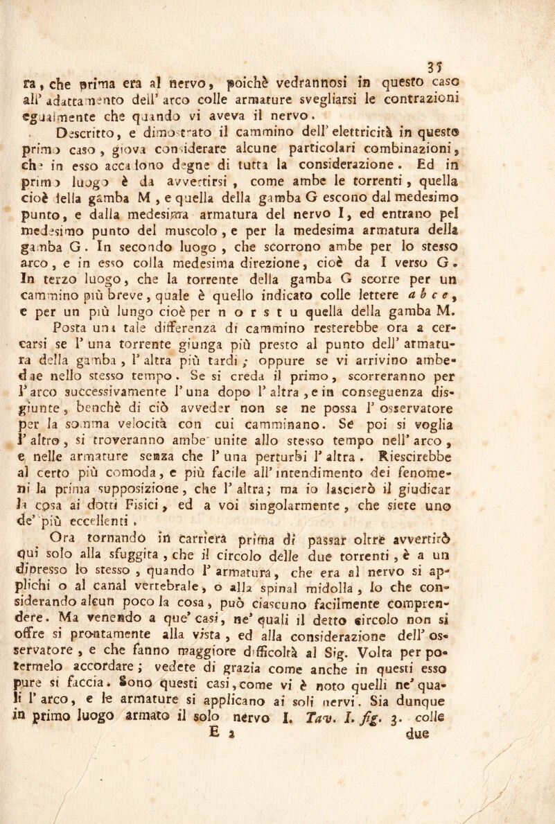 ranche prima era al nervo, poiché vedrannosi in questo caso alf ddactam-nto deil^ arco colle armature svegliarsi le contrazioni egaairiìefite che quando vi aveva il nervo. Descritto, e dimostrato il cammino deir elettricità in quest® primo caso, giova considerare alcune particolari combinazioni, eh? in esso accadono d^gne di tutta la considerazione. Ed in primo luogo è da avvertirsi , come ambe le torrenti, quella cioè della gamba M , e quella della gamba G escono dal medesimo punto, e dalla medesiiara armatura del nervo I, ed entrano pel medisimo punto del muscolo , e per la medesima armatura della gamba G. In secondo luogo, che scorrono ambe per lo stesso arco, e in esso colla medesima direzione, cioè da I verso G. In terzo'luogo, che la torrente della gamba G scorre per un cammino più breve , quale è quello indicato colle lettere a h c e ^ c per un più lungo cioè per n o r s t u quella della gamba M. Posta uni tale differenza df cammino resterebbe ora a cer- carsi se V una torrente giunga più presto al punto dell’ armatu- ra della gamba , V altra più tardi ; oppure se vi arrivino ambe- dae nello stesso tempo. Se si creda il primo, scorreranno per Parco successivamente Tuna dopo T altra, e in conseguenza dis- giunte 3 benché di ciò avveder non se ne possa T osservatore per la somma velocità con cui camminano. Se poi si voglia r altro, si troveranno ambe' unite allo stesso tempo nell’ arco , e nelle armature senza che V una perturbi V altra . Riescirebbe al certo più comoda, c più facile all’intendimento dei fenome- ni la prima supposizione, che l’altra; ma io lascierò il giudicar li cosa ai dotti Fisici, ed a voi singolarmente , che siete uno de’ più eccellenti . Ora tornando in Carriera prima di passar oltre avvertirò qui solo alla sfuggita , che il circolo delle due torrenti , è a un dioresso lo stesso , quando T armatura, che era al nervo si ap- plichi o al canal vertebrale, o alla spina! midolla, lo che con- siderando alcun poco la cosa, può ciascuno facilmente Compren- dete. Ma venendo a que’casi, ne’quali il detto circolo non si offre si prontamente alla vista , ed alla considerazione dell’ os- servatore , e che fanno maggiore difficoltà al S?g. Volta per po- termelo accordare ; vedete di grazia come anche in questi esso pure si faccia è Sono questi casi,come vi è noto quelli nc’qua- li l’arco, € le armature si applicano ai soli nervi. Sia dunque in primo luogo armato il solo nervo I. Ta^. L fig. 3. colle E z due