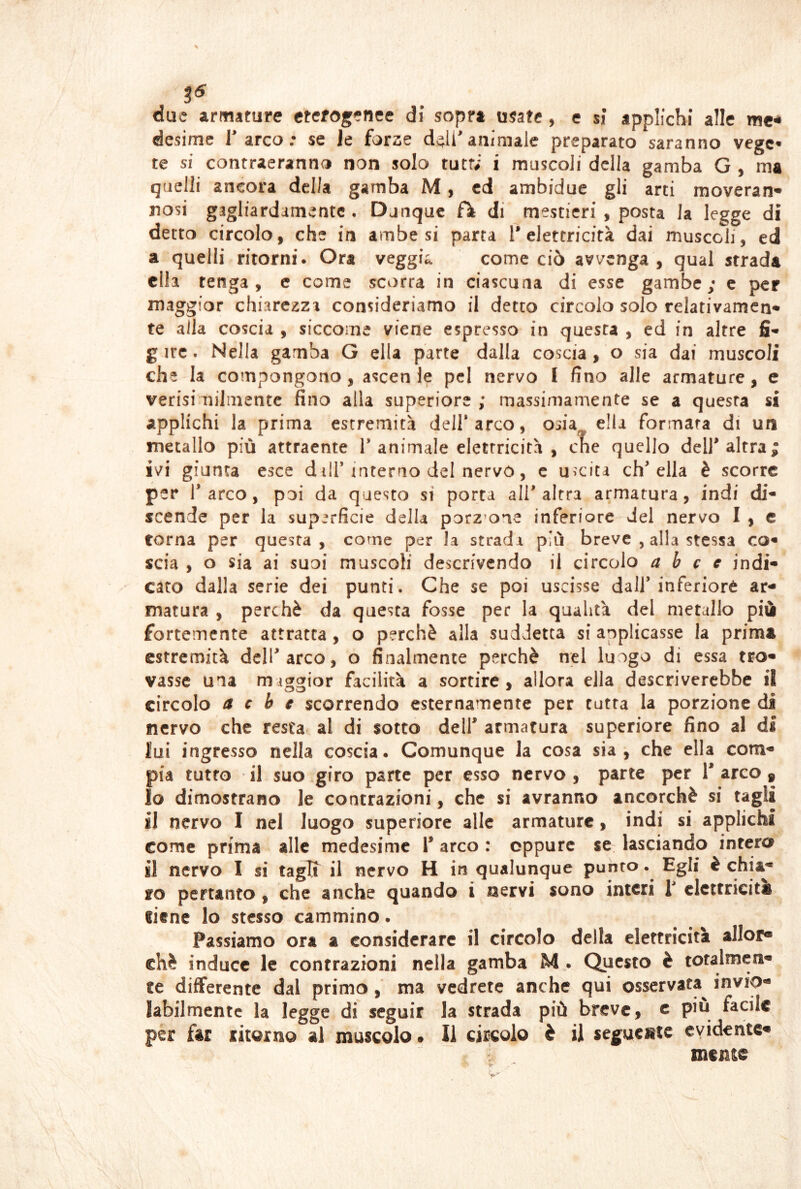 due armature eterogenee di sopra usate, e si applichi alle me^ desime 1 arco, se Je forze d^li^animale preparato saranno vege* te si contraeranno non solo tutf; i muscoli della gamba G , ma quelli ancora della gamba M, ed ambidue gli arti moveran* nosi gagliardamente . Dunque fìfc di mestieri , posta la legge di detto circolo, che in ambe si parta T elettricità dai muscoli, ed a quelli ritorni. Ora veggia come ciò avvenga, qual strada ella tenga , c come scorra in ciascuna di esse gambe; c per maggior chiarezza consideriamo il detto circolo solo relativamcn-» te alla coscia , siccome viene espresso in questa , ed in altre fi* gire. Nella gamba G ella parte dalla coscia, o sia dai muscoli che la compongono, ascen le pel nervo I fino alle armature, e verisi milmente fino alla superiore ; massimamente se a questa si applichi la prima estremità dell* arco, osia ella formata di un metallo più attraente l’animale elettricità, cne quello dell’altra; ivi giunta esce dilT interno del nervo, c uscita ch’ella è scorre per l’arco, poi da questo si porta all’altra armatura, indi di- scende per la superficie della porzmne inferiore del nervo I , e torna per questa, come per la strada più breve , alla stessa co« scia , o sia ai suoi muscoli descrivendo il circolo a b c c indi* caro dalla serie dei punti. Che se poi uscisse dall’inferiorè ar- matura , perchè da questa fosse per la qualità del metallo più fortemente attratta, o perchè alla suddetta si applicasse la prima estremità dell’arco, o finalmente perchè nel luogo di essa tro- vasse una migarior facilità a sortire, allora ella descriverebbe il circolo a c b e scorrendo esternamente per tutta la porzione di nervo che resta al di sotto dell’ armatura superiore fino al di lui ingresso nella coscia. Comunque la cosa sia, che ella com- pia tutto il suo giro parte per esso nervo, parte per l’arco, 10 dimostrano le contrazioni, che si avranno ancorché si tagli 11 nervo I nel luogo superiore alle armature, indi si applichi come prima alle medesime i’ arco : oppure se lasciando intero il nervo I si tagli il nervo H in qualunque punto. Egli è chia- mo pertanto , che anche quando i nervi sono interi i’ elettricità licnc lo stesso cammino. Passiamo ora a considerare il circolo della elettricità allor* thè induce le contrazioni nella gamba M . Questo è totalmen- te differente dal primo, ma vedrete anche qui osservata^ invio- labilmente la legge di seguir la strada più breve, c più facile per far ritorno al muscolo. Il circolo è il seguente evidente- mente