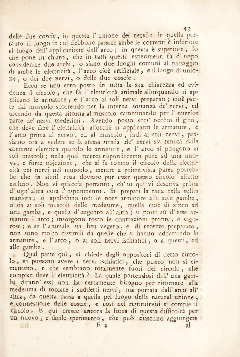delle ciue coscie , in questa T unione dei nervi: in quella per* tanto il luogo in cui debbono passare ambe le correnti è inferiore ai luogo dell’ applicazione dell’ arco ; in questa è superiore , lo ebe pone in chiaro, che in tutti questi esperimenti fà d’ uopo considerare du@ archi, o siano due luoghi comuni al passaggio di ambe le elettricità , T arco cioè artifiziale ^ e il luogo di unio- ne 5 o dei due nervi, o delle due coscie . Ecco se non erro posto in tutta la sua chiarezza ed evi- denza il circolo 3 che fà V elettricità animale allorquando si ap- plicano le armature , e V arco ai soli nervi preparati ; cioè par- te dal muscolo scorrendo per la interna sostanza de’ nervi, cd uscendo da questa ritorna al muscolo camminando per V esterior parte de’ nervi medesimi . Avendo posto sott’ occhio il giro , che deve fare V elettricità allorché si applicano le armature , c r arco prima al nervo , ed al muscolo , indi ai scii nervi , pas- siamo ora a vedere se la stessa strada de’ nervi sia tenuta dalla corrente elettrica quando le armature , e 1’ arco si pongono ai soli muscoli ; nella qual ricerca risponderemo pure ad una nuo- va 5 e forte objezione , che si fa contro il circolo della elettri- cità pei nervi nel muscolo , mentre a prima vista parer porreb- be che in sirnil cosa dovesse pur esser questo circolo affatto escluso • Non vi spiaccia pertanto , eh’ io qui vi descriva prima d’ogff altra cosa resperimento. Si prepari la rana nella solita maniera ; si applichino indi le note armature alle sole gambe , o sia ai soli muscoli delle medesime 5 quella cioè di zinco ad una gamba, e quella d’argento all’altra; si porti sù d’esse ar- mature r arco ; insorgono tosto le contrazioni pronte , e vigo- rose ; e se r animale sia ben vegeto , e di recente preparato , non sono molto dissimili da quelle che si hanno addattando le armature , e 1’ arco , o ai soli nervi ischiatici , o a questi, ed alle gambe . Qual parte qui , si chiede dagli oppositori di detto circo- lo 3 vi possono avere i nervi ischiatici, che punto non si ci- mentano 5 e ^ che sembrano totalmente fuori del circolo, che compier deve 1’ elettricità ? La quale partendosi dall’ una gam- ba dirann’ essi non ha certamente bisogno per ritornare alla medesima di toccare i suddetti nervi, ma portata dall’ arco all* altra , da questa passa a quella pel luogo della naturai unione , c connessione delie coscie , e così nel restituirvisi si compie il circolo p E qui cresce ancora la forza di questa difficoltà per un nuovo , e facile sperimento, che può ciascuno aggiungere F 2 al