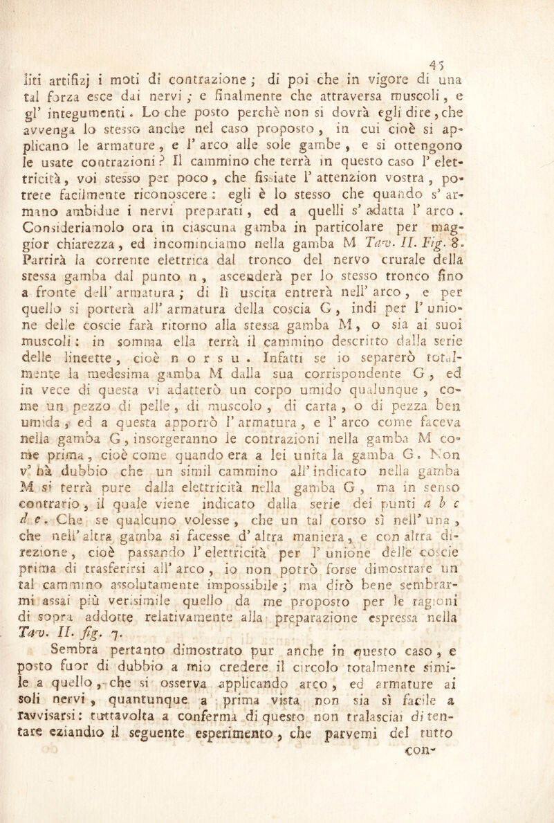 liti artifizi i moti di contrazione ; di poi che in vigore di una tal forza esce dai nervi ; e finalmente che attraversa rouscoìi, e gl’ integumenti. Lo che posto perchè non si dovrà egli dire 5 che avvenga lo stesso anche nel caso proposto 5 in cui cioè si ap- plicano le armature 5 e T arco alle sole gambe , e si ottengono le usate contrazioni ? Il cammino che terrà in questo caso T elet- tricità, voi stesso per poco, che fissiate T atcenzion vostra, po- trete facilmente riconoscere : egli è lo stesso che quando s' ar- mano ambidue i nervi preparati, ed a quelli s’ adatta V arco , Consideriamolo ora in ciascuna gamba in particolare per mag- gior chiarezza, ed incominciamo nella gamba M Tanj. IL Fig. So Partirà la corrente elettrica dal tronco del nervo crurale della stessa gamba dai punto n , asceaderà per lo stesso tronco fino a fronte dell’armatura ; di lì uscita entrerà nell’arco, e per quello si porterà all’ armatura della coscia G , indi per V unio- ne delle coscia farà ritorno alla stessa gamba M, o sia ai suoi muscoli : in somma ella terrà il cammino descritto dalla serie delle lineette, cioè n o r s u . Infatti se io separerò totcìJ- mente la medesima gamba M dalla sua corrispondente G , ed in vece di questa vi adatterò un corpo umido qualunque , co- me un pezzo di pelle , di muscolo , di carta , o di pezza ben umida 5 ed a questa apporrò T armatura , e T arco come faceva nella gamba G, insorgeranno le contrazioni nella gamba M co- me prima, cioè come quando era a lei unitala gamba G. Kon v’bà dubbio che un simil cammino all’indicato nella gamba M si terrà pure dalla elettricità nella gamba G , ma in senso contrario , il quale viene indicato dalia serie dei punti a b c d e. Che se qualcuno volesse, che un tal corso sì nell’una , che nell’altra gamba si facesse d’altra maniera, e con altra di- rezione , cioè passando l’elettricità per 1’ unione delle coscie prima di trasferirsi aiT arco , io non porrò forse dimostrare un tal cammino assolutamente impossibile ; ma dirò bene sembrar- mi assai più verisimile quello da me proposto per le ragioni di sopra addotte relativamente alla- preparazione espressa nella T^'Vo IL fig. 7. Sembra pertanto dimostrato pur anche in questo caso , e posto fuor di dubbio a mio credere il circolo totalmente simi- le a quello,-che si osserva applicando arco, ed armature ai soli nervi , quantunque a • prima vista non sia sì facile a ravvisarsi: oj^ravolca a conferma di questo non tralasciai di ten- tare eziandio iì seguente esperimeisto 5 che parvemi del rutto con-