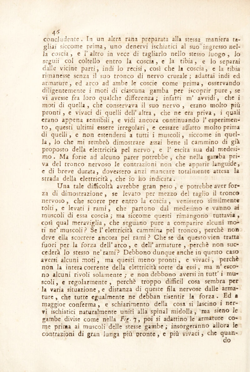 4^ concludente , In un altra rana preparata alla stessa maniera ta- gliai siccome prima, uno denervi ischiatici al suo ingresso nel- la coscia , e T altro in vece di tagliarlo nello stesso luogo , lo seguii col coltello entro la coscia, c la tibia, e lo separai dalle vicine parti, indi lo recisi, così che la coscia, e la tibia rimanesse senza il suo tronco di nervo crurale ; adattai indi ed armature, ed arco ad ambe le coscie come prima, osservando diligentemente i moti di ciascuna gamba per iscoprir pure , se vi avesse fra loro qualche differenza; infatti m'* avvidi, che i moti di quella , che conservava il suo nervo , erano molto più pronti 5 e vivaci di quelli deli* altra , che ne era priva, i quali erano appena sensibili, e vidi ancora continuando 1* esperimen- to, questi ultimi essere irregolari, e cessare affatto molto prima di quelli, e non estendersi a tutti i muscoli, siccome in quel- la , lo che mi sembrò dimostrare assai bene il cammino di già proposto della elettricità pel nervo , c i* escita sua dal medesi- mo . Ma forse ad alcuno parer potrebbe , che nella gantba pri- va del tronco nervoso le contrazioni non che apparir languide, c di breve durata, dovessero anzi mancare totalmente attesa la strada della elettricità ,,che io ho indicata. Una tale difficoltà avrebbe gran peso, e potrebbe aver for- za di dimostrazione , se levato per mezzo del taglio il tronco nervoso , che scorre per entro la coscia , venissero simiiment« tolti, c levati i rami, che partono dal medesimo e vanno ai muscoli di essa coscia ; ma siccome questi rimangono tuttavia , così qual meraviglia , che seguano pure a comparire alcuni mo- ti ne* muscoli ? Se 1’elettricità cammina pei tronco, perchè non deve ella scorrere ancora pei rami? Che se da questovien tratta fuori per la forza dell* arco , e dell* armature , perchè non suc- cederà lo stesso ne*rami? Debbono dunque anche in questo caso aversi alcuni moti, ma questi meno pronti, e vivaci , perchè non la intera corrente della elettricità sorte da essi, ma n’ esco- no alcuni rivoli solamente ; e non debbono aversi in tutt* i mu- scoli , c regolarmente , perchè troppo difficil cosa sembra per la varia situazione, e distanza di queste fila nervose dalle arma- ture , che tutte egualmente ne debban risentir la forza • Ed a maggior conferma , e schiarimento della cosa si lascino i ner- vi ischiatici naturalmente uniti alla spinai midolla , ma siano le gambe divise come nella 7, poi si adattino le armature co- me prima ai muscoli delle stesse gambe ; insorgeranno allora le contrazioni di gran lunga più pronte, c più vivaci, che quan-