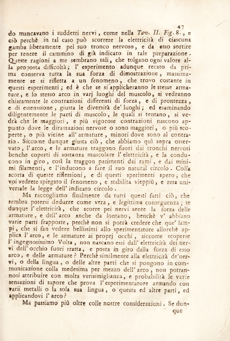 ' . . . do mancavano i suddetti nervi, come nella Tan). IL Flg. 8., e ciò perchè in tal caso può scorrere la elettricità di ciascuna gamba liberamente pel suo tronco nervoso, e da esso sortire per tenere il cammino di già indicato in tale preparazione. Queste ragioni a me sembrano tali, che tolgano ogni valore al- la proposta difScdltà; T esperimento adunque recato da pri- ma consers^a tutta la sua forza di dimostrazione, massima- mente se si rifletta a un fenomeno, che trovo costante in fjuesti esperimenti ; ed è che se si'applichcranno le stesse arma- ture, c lo stesso arco in varj luoghi del muscolo, si vedranno chiaramente le contrazioni differenti di forza, c di prontezza , c di cstenssione , giusta le diversità de luoghi ; ed esaminando diligentemente le parti di muscolo, le quali si tentano, si ve- drà che le maggiori , e più vigorose contrazioni nascono ap- punto dove le diramazioni nervose o sono maggiori, o più sco- perte , o più vicine all armature , minori dove sono al contra- rio. Siccome dunque giusta ciò, che abbiamo qui sapra osser- vato, 1 arco, c le armature traggono fuori dai tronchi nervosi benché coperti di sostanza muscolare T elettricità , e la condu- cono in giro , così la traggon parimenti dai rami , e dai mini- mi filamenti, e Tinducono a fare il suo naturai circolo. Colla scorta di queste riflessioni, c di questi sperimenti spero, che voi vedrete spiegato il fenomeno, e stabilita vieppiù, c resa uni- versale la legge dell’ indicato circolo , Ma raccogliamo finalmente da tutti questi fatti ciò, che sembra potersi dedurre come vera , e legittima conseguenza ; se dunque 1 elettricità, che scorre pei nervi sente la forza delle armature, e dell arco anche da lontano, benché v abbiano varie parti frapposte, perchè non si potrà credere che que lam- pi, che si fan vedere bellissimi allo sperimentatore allorché ap- plica Tarco, e le armature ai proprj occhi, siccome scoperse r ingegnosissimo Volta , non nascano essi dall elettricità dei ner- vi dell occhio fuori rratta, e posta in giro dalla forza di esso arco, c delle armature? Perchè similmente alla elettricità dener- vi5 o della lingua, o delle altre parti che si pongono incoili- municazione colla medesima per mezzo dell arco , non potran- nosi attribuire con molta verisimiglianza, c probabilità le varie sensazioni di sapore che prova 1 esperimentatore armando con tarit metalli o la sola sua lingua , o questa cd altre parti, ed applicandovi Tarco? - Ma passiamo più oltre colle nostre considerazioni. Se dun-» que