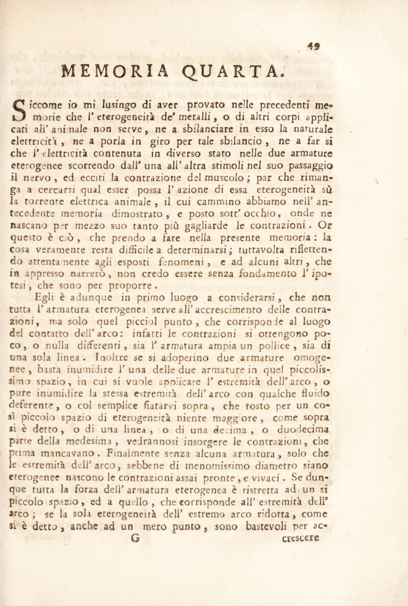 V MEMORIA QUARTA. Siccome IO mi lusingo di aver provato nelle precedenti morie che 1’ eterogeneità de* metalli, o di altri corpi appli« caci ali'ani naie non serve, ne a sbilanciare in esso la naturale clerrnciri , ne a porla in giro per tale sbilancio , ne a far si che r elettricità contenuta in diverso staro nelle due armature eterogenee scorrendo dall* una alP altra stimoli nel suo passaggio il ner^o , ed ecciti la contrazione del muscolo ; par che riman- ga a cercarsi qual esser possa V azione di essa eterogeneità su la torrente elettrica animale , il cui cammino abbiamo nell' an- tecedente memoria dimostrato , e posto sott'occhio, onde ne nascano per mezzo suo tanto più gagliarde le contrazioni . Or questo è ciò 5 che prendo a fare nella presente memoria : la cosa veramente resta difficile a determinarsi ; ruttavolta rifletten- do attentamente agli esposti fenomeni , c ad alcuni altri, che in appresso narrerò, non credo essere senza fondamento T ipo- tesi , che sono per proporre. Egli è adunque in primo luogo a considerarsi, che non tutta 1'armatura eterogenea serve all'accrescimento delle contra- zioni, ma solo quel picei)] punto, che corrisponde al luogo dei contatto dell’arco: infarti le contrazioni si ottengono po- co, o nulla differenti, sia l'armatura ampia un pollice, sia di una sola linea . Inoltre se si adoperino due armature omoge- nee , basta inumidire 1' una delle due armature in quel piccolis- simo spazio, in cui si vuole apolicare 1' estremità dell'arco, o pure inumidire ia stessa estremità dell'arco con qualche fluido deferente , o col seìuplice fiatarvi sopra , che tosto per un co- sì piccoio spazio di eterogeneità niente magg'ore , come sopra si è detto , o di una lioed , o di una decima , o duodecima parte della medesima, vedrannosi insorgere le contrazioni, che prima mancavano . Finaimente senza alcuna armatura , solo che le estremità deli'arco ^ sebbene di rnenomiscimo diametro siano eterogenee nascono le contrazioni assai pronte , e vivaci - Se dun- que tutta la forza deli'armatura eterogenea è ristretta ad<un si piccoio spazio, ed a quello, che corrisponde ali'estremità dtlf arco; se la soia eterogeneità dell' estremo arco r.Motta , come si è detto 5 anche ad un mero punto ^ sono bastevoli per ac- G crescere