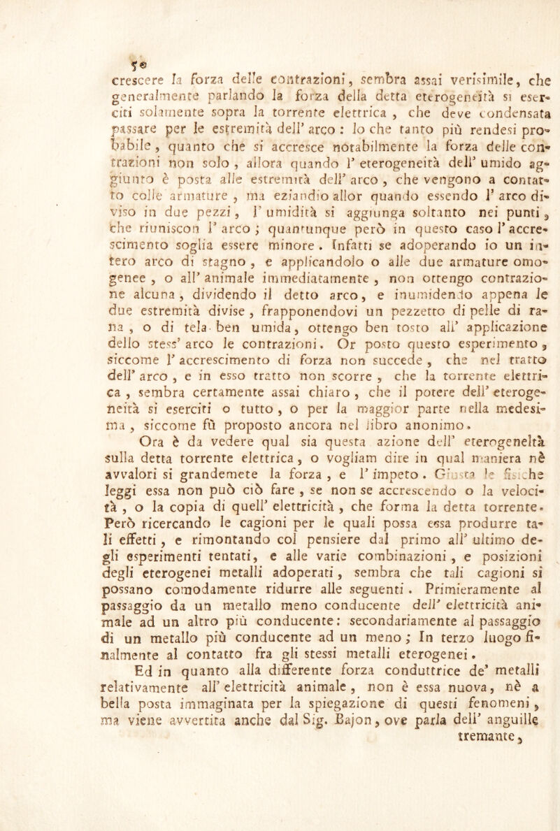 crescere fa forza delle contrazioni, sembra assai verisimile, che generalmente parlando la forza della detta eterogentira st eser- citi solamente sopra la torrente elettrica , che deve condensata passare per le estremità dell’arco : lo che tanto più rendesi pro- ba bile , quanto che si accresce notabilmente la forza delle cori’* trazioni non solo , allora quando T eterogeneità deir umido ag- giuiìto è posta alle estremità dell' arco 5 che vengono a contat'* ro colle armature 5 ma eziandio allor quan<lo essendo l’arco di'- viso in due pezzi, T umidità si aggiunga soltanto nei punti ^ che riuniscon T arco ; quandunque però in questo caso l’accre- scimento soglia essere minore . fnfatri se adoperando io un in- tero arco di stagno , e applicandolo o alle due armature omo- genee , o all’ animale immediatamente , non ottengo contrazio- ne alcuna, dividendo il detto arco, e inumiden.lo appena le due estremità divise , frapponendovi un pezzetto di pelle di ra- na , o di tela-ben umida, ottengo ben tosto ali’ applicazione dello stess’arco le contrazioni. Or posto questo esperimento, siccome V accrescimento di forza non succede , che nel tratto deir arco , e in esso tratto non scorre , che la torrente elettri- ca , sembra certamente assai chiaro , che il potere dell’ eteroge- neità si eserciti o tutto, o per la maggior parte nella medesi- ma , siccome fù proposto ancora nel libro anonimo. Ora è da vedere qual sia questa azione dell’ eterogeneità sulla detta torrente elettrica, o vogliam dire in qual naniera nè avvalori si grandemete la forza , e l’impeto . Giusta Iz 5^^che leggi essa non può ciò fare , se non se accrescendo o la veloci- tà , o la copia di queir elettricità , che forma la detta torrente» Però ricercando le cagioni per le quali possa cfìsa produrre ta^ li effetti, c rimontando col pensiere dal primo ali’ ultimo de- gli esperimenti tentati, c alle varie combinazioni, e posizioni degli eterogenei metalli adoperati, sembra che tali cagioni si possano comodamente ridurre alle seguenti. Primieramente al passaggio da un metallo meno conducente deir elettricità ani* male ad un altro più conducente; secondariamente al passaggio di un metallo più conducente ad un meno ; In terzo luogo fi- nalmente al contatto fra gli stessi metalli eterogenei. Ed in quanto alla differente forza conduttrice de’ metalli relativamente all’elettricità animale, non è essa nuova, nè a bella posta immaginata per la spiegazione di questi fenomeni, ma viene avvertita anche dal Sig. Bajon, ove parla deli’ anguille tremante,