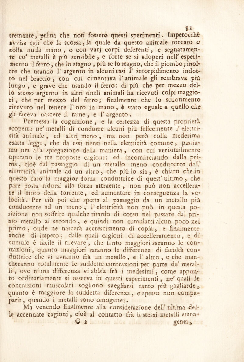 S 2 tremante5 prima che noti fossero questi sperimenti. Imperocché avvisa egli che^ la scossa 3 la quale da questo animale toccato o colla iìii Ja mano , o con varj corpi deferenti 3 e segnatamene» te co^ metalli è più sensibile 3 e forte se si adoperi nelf esperi^ iTjenro j1 ferro 3 che lo stagno 3 più se lo stagno3 che il piombo ; inol- tre che usando J' argento in alcuni casi T intorpidimento indot- to nel braccio 3 con cui cimentava V animale gli sembrava più lungo y e grave che usando il ferro: di più che per mezzo del- lo stesso argento in altri simili animali ha ricevuti colpi maggio- ri , che per mezzo del ferro; finalmente che lo scuotimento ricevuto nel tenere V oro in mano , è stato eguale a quello che gli faceva nascere il rame , e V argento. Premessa la cognizione , e la certezza di questa proprietà scoperta ne^ metalli di condurre alcuni più felicemente P elettri- cità animale , ed altri^ meno , ma non però colla medesima esatta legge 3 che da essi tiensi nella elettricità comune 3 passia- mo ora alla spiegazione della maniera 3 con cui verisimilmente operano le tre proposte cagioni; ed incominciando dalla pri- ma 3 cioè dal passaggio di un metallo meno conducente delP elettricità animale ad un altro 3 che più lo sia 3 è chiaro che in questo caso la maggior forza conduttrice di quest ultimo 3 che pare possa ridursi alla forza attraente , non può non accellera* re il moto della torrente, ed aumentare in conseguenza la ve» iocirà. Per ciò poi che spetta al passaggio da un metallo più conducente ad un meno , T elettricità non può in questa po- sizione non solfrire qualche ritardo di corso nel passare dal pri- mo metallo al secondo , e quindi non cumularsi alcun poco nel primo 3 onde ne nascerà accrescimento di copia , e finalmente anche di impeto ; dalle quali cagioni di accelleramento, e di cumulo è facile il rilevare 3 che tanto maggiori saranno le cou” trazioni 3 quanto maggiori saranno le differenze di facoltà con* duttrice che vi avranno fra un metallo, e ì altro 3 e che man- cheranno totalmente le suddette contrazioni per parte de metal- li 3 ove ninna differenza vi abbia fra i medesimi 3 come appua»^ to ordinariamente si osserva in questi esperimenti, ne quali le contrazioni muscolari sogliono svegliarsi tanto più gagliarde quanto è maggiore la suddetta difecenza, e spesso non compa** parir, quando i metalli sono omogenei. Ma venendo finalmente alla considerazione dell ultima dep le accennate cagioni ^ cioè al contatta fra ìi stessi metalli etero'^ Q z gend ^