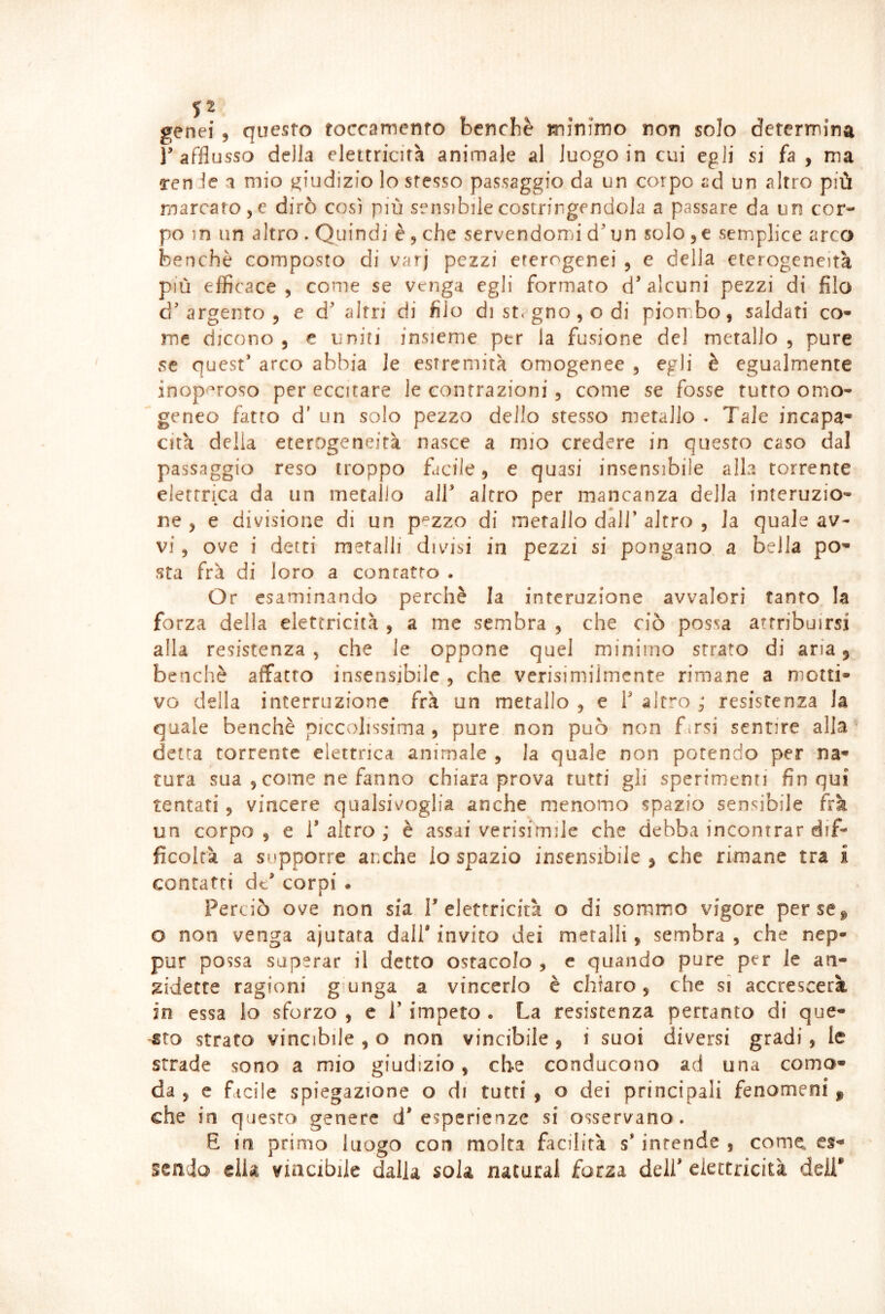 genei , questo toccamento benché minimo non solo determina r afflusso della eleitricifà animale al luogo in cui egli si fa , ma ren le i mio giudizio lo stesso passaggio da un corpo ad un altro più marcatole dirò così più sensibile costringendola a passare da un cor- po in un altro . Quindi è, che servendomi d'un solo semplice arco benché composto di varj pezzi eterogenei , e della eterogeneità più efficace , come se venga egli formato d' alcuni pezzi di filo d'argento 5 e d' altri di filo di st< gno , o di piombo, saldati co- me dicono , e uniti insieme per la fusione del metallo , pure se quest’ arco abbia le estremità omogenee , egli è egualmente inop'^roso per eccitare le contrazioni, come se fosse tutto omo- geneo fatto d' un solo pezzo dello stesso metallo . Tale incapa- cità della eterogeneità nasce a mio credere in questo caso dal passaggio reso troppo fdciìe, e quasi insensibile alla torrente elettrica da un metallo all’ altro per mancanza della interuzio- ne , e divisione di un pezzo di metallo dall’altro , la quale av- vi , ove i detti metalli divisi in pezzi si pongano a bella po- sta frà di loro a contatto . Or esaminando perchè la interazione avvalori tanto la forza della elettricità , a me sembra , che ciò possa attribuirsi alla resistenza , che le oppone quel minimo strato di aria, benché affatto insensibile , che verisimilmente rimane a motti- vo della interruzione frà un metallo , e 1’ altro ; resistenza la quale benché piccolissima , pure non può non fmsi sentire alla * detta torrente elettrica animale , la quale non potendo per na- tura sua 5 come ne fanno chiara prova tutti gli sperimenti fin qui tentati, vincere qualsivoglia anche menomo spazio sensibile frà un corpo , e 1’ altro ; è assai verisimile che debba incontrar dif- ficoltà a supporre anche lo spazio insensibile j che rimane tra i contatti dt’ corpi • Perciò ove non sia T elettricità o di sommo vigore per se ^ o non venga ajutara dall’ invito dei metalli, sembra , che nep- pur possa superar il detto ostacolo , e quando pure per le an- gidette ragioni giunga a vincerlo è chiaro, che sì accrescerà in essa lo sforzo , e J’ impeto . La resistenza pertanto di que- -sto strato vincibile , o non vincibile, i suoi diversi gradi, le strade sono a mio giudizio, che conducono ad una como- da , e facile spiegazione o di tutti , o dei principali fenomeni , che in questo genere d’esperienze si osservano. E in primo luogo con molta facilità s’intende , come, es- sendo ella viiicibiie dalla sola naturai forza dell’ eieccricità deli*