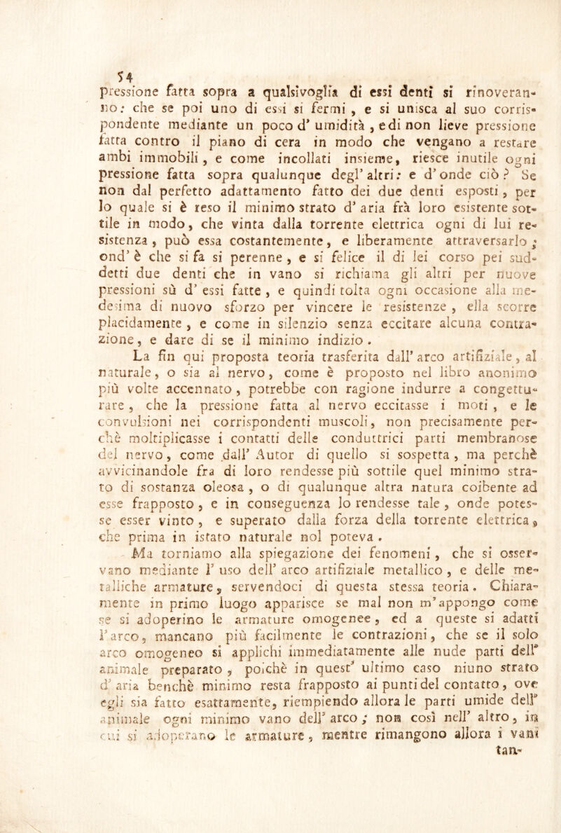 pressione fatta sopra a qualsivoglia di essi denti si rinoveran- no; che se poi uno di essi si fermi , e si unisca al suo corris- pendente mediante un poco d’umidità , e di non lieve pressione tatra contro il piano di cera in modo che vengano a restare ambi immobili 5 e come incollati insieme, riesce inutile ogni pressione fatta sopra qualunque degP altri; e d^onde ciò? Se non dal perfetto adattamento fatto dei due denti esposti, per Io quale si è reso il minimo strato d’aria fra loro esistente sot- tile in modo, che vinta dalla torrente elettrica ogni di lui re- sistenza , può essa costantemente, e liberamente attraversarlo; ond’ è che si fa si perenne , e si felice il di lei corso pei sud» detti due denti che in vano si richiama gli altri per nuove pressioni sù d’ essi fatte , e quindi tolta ogni occasione alla me- desima di nuovo sforzo per vincere le resistenze , ella scorre placidamente , e come in silenzio senza eccitare alcuna contra- zione 5 e dare di se il minimo indizio • La fin qui proposta teoria trasferita dall’arco artifiziale, al naturale, o sia al nervo, come è proposto nel libro anonimo più volte accennato , potrebbe con ragione indurre a congettu- rare 5 che la pressione fatta al nervo eccitasse i moti , e le convulsioni nei corrispondenti muscoli, non precisamente per- chè moltiplicasse i contatti delle conduttrici parti membranose del nervo, come dall’ Autor di quello si sospetta , ma perchè avvicinandole fra di loro rendesse più sottile quel minimo stra- to di sostanza oleosa , o di qualunque altra natura coibente ad esse frapposto , e in conseguenza lo rendesse tale , onde potes- se esser vinto, e superato dalla forza della torrente elettrica9 che prima in isfato naturale noi poteva . ^ Ma torniamo alla spiegazione dei fenomeni, che si osser- vano mediante l’uso dell’arco artifiziale metallico, e delle me- raliiche armature 5 servendoci di questa stessa teoria. Chiara- mente in primo luogo apparisce se mal non m’appongo come se si adoperino le armature omogenee , cd a queste si adatti Farce, mancano più facilmente le contrazioni, che se il solo arco cmogesieo si applichi immediatamente alle nude parti delf animale preparato , polche in quest’ ultimo caso niuno strato d’aria benché minimo resta frapposto ai punti del contatto, ove egli sia fatto esattamente, riempiendo allora le parti umide delF atìimaìe ogni minimo vano dell’arco; non così nell’ altro, iu cui Sì adoperano le armature, mentre rimangono allora i vanì taa-