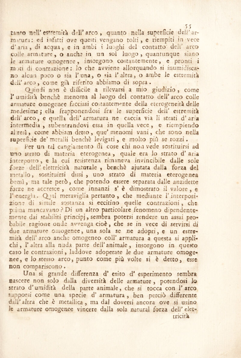 5S tinm neir delf arco ^ quanto nella superficie deli ar- lìii^un: ed iafatri ove questi vengano tolti, e riempiti in'vece d’aria, di acqua, e in ambi ì luoghi del contatto' deli’ arco colle artriiture, o anche in un sol luogo, quantunque siano le armature omogenee, insorgono costantemente, e pronti i mjti di contrazione : Io che avviene allorquando si inumidisca^ no alcun poco o sia Funa^ o sia F altra, o ambe le estremità delF arco, come già riferito abbiamo di sopra . Quindi non è difficile a rilevarsi a mio giudizio , come r umidità benché menoma al luogo del contatto delF arco colle armature omcgenee facciasi cOòtantem^Fite della eterogeneità delie medesime,* ella frapponendosi fra le superficie delF estremità delFarco, e quella deli^ armatura ne caccia via li strati d’aria intermedia , subentrandovi essa in quella vece , e riempiendo al resi, come abbiam detto, que’menomi vani, che sono nella superSde de’ metalii benché levigati , e molto più se rozzi » Fer un tal cangiamento di cose chi non vede sostituirsi ad uno strato di materia eterogenea , quale era lo strato d* aria interposto , t la cui resistenza rimaneva invincibile dalle sole forze delF elettricità naturale , benché ajutata dalla forza del natalo, sostituirsi dissi, uno strato di maceria eterogenea bensì, ma tale però, che potendo essere separata dalle anzidette forze ne accresce , come innanzi s’ è dimostrato il valore , e i’energfi. Qjal meraviglia pertanto , che mediante F interposi- zione di Simile sostanza si eccitino quelle contrazioni, che p ima mancavano ? Di un altro particolare fenomeno dipendente* mente dai stabiliti principi, sembra potersi rendere un assai prò» babik ragione onde avvenga cioè, che se in vece di servirsi di due armature omogenee, una sola se ne adopri, e un cstre- mica dell’ arco anche omogeneo colf armatura a questa si appli» chi. Falera alla nuda parte delF animale, insorgono in questo caso le contrazioni, laddove adoperate le due armature omoge» nee, e lo stesso arco, punto come più volte si è detto, esse non compariscono. Una si grande differenza d* esito esperimento sembra nascere non solo dalla diversità delle armature , potendosi la strato d’umidità della parte animale, che si tocca con F arco supporsi come una specie d’ armatura , ben perciò differente dall’altra che è metallica, ma dal doversi ancora ove si usino le armature omogenee vincere dalla sola naturai forza dell’ ekt^ tricità