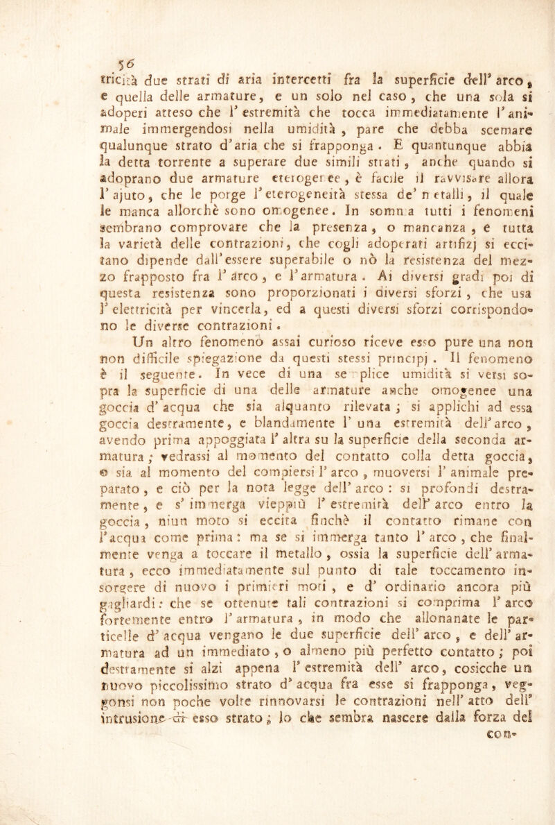 .5^ «ricifa due strati di aria intercetti fra la superficie dell' arco * e quella delle armature, e un solo nel caso, che una sola si adoperi attesoché T estremità che tocca irrmediatanìente i^ani^ male immergendosi nella umidità , pare che debba scemare qualunque strato d'aria che si frapponga. E quantunque abbia la detta torrente a superare due simili strati , anche quando si adoprano due armature cterogeree,è facile ii ravvisare allora rajuto, che le porge T eterogeneità stessa de'netalli, il quale le manca allorché sono omogenee. In somma tutti i fenomeni sertibrano comprovare che la presenza, o mancanza, e rutta la varietà delle contrazioni, che cogli adoperati artifizj si ecci^ tano dipende dalfessere superabile o nò la resistenza del mez- zo frapposto fra l'arco, e l'armatura. Ai diversi gradi poi di questa resistenza sono proporzionati i diversi sforzi , che usa l'elettricità per vincerla, ed a questi diversi sforzi corrispondo^» no le diverse contrazioni. Un altro fenomeno assai curioso riceve esso pure una non non difficile spiegazione da questi stessi principi • ^1 fenomeno è il seguente. In vece di una se plice umidità si versi so- pra la superficie di una delle armature a«che omogenee una goccia d' acqua che sia alquanto rilevata ; si applichi ad essa goccia destramente, c blandamente 1’ una estremità delfarco, avendo prima appoggiata 1' altra su la superficie della seconda ar- matura ; cedrassi al momento del contatto colla detta goccia, e sia al momento del compiersi V arco , muoversi V animale pre- parato , e ciò per la nota legge dell’ arco : si profondi destra- mente , e s' immerga vieppiù V estremità dell’ arco entro h goccia, niun moto si eccita finché il contatto rimane con inacqua come prima: ma se si immerga tanto T arco , che final- mente venga a toccare il metallo, ossia la superficie dell’arma- tura , ecco immediatamente sul punto di tale toccamento in- sorgere di nuovo i primieri mori , e d’ ordinario ancora più gagliardi: che se ottenute tali contrazioni si comprima T arco fortemente entro l’armatura, in modo che allonanate le par- ticelle d' acqua vengano le due superficie deli’ arco , e dell’ ar- ^ matura ad un immediato , o almeno più perfetto contatto; poi destramente si alzi appena f estremità dell’ arco, cosicché un nuovo piccolissimo strato d' acqua fra esse si frapponga, veg- gonsi non poche volte rinnovarsi le contrazioni nell’ atto delT intrusione uT esso strato ; lo cke sembra nascere dalia forza del con-