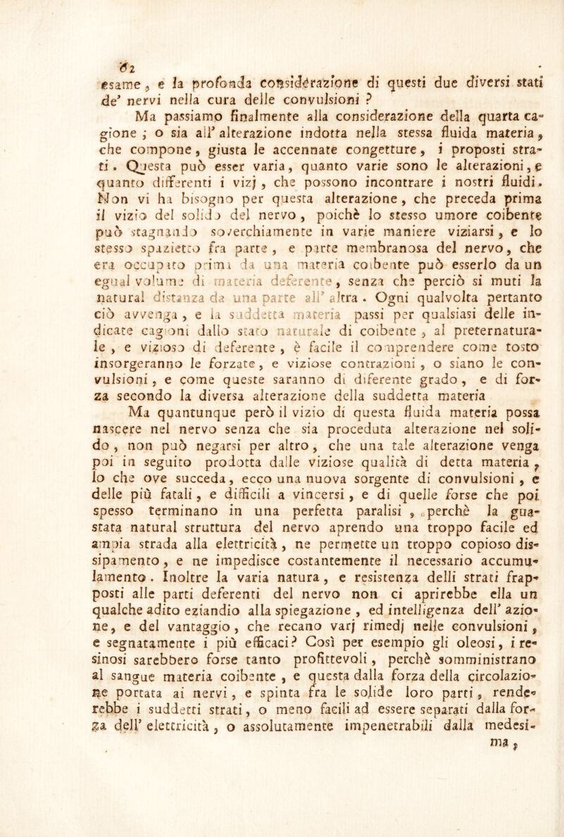 '6i ^ • osarne 5 e h profonda consié^razhne di questi due diversi stati de^ nervi nella cura delle convulsioni ? Ma passiamo finalmente alla considerazione della quarta ca- gione ; o sia a\y alterazione indotta nella stessa fluida materia ^ che compone, giusta le accennate congetture, i proposti stra- ti. Questa può esser varia, quanto varie sono le alterazioni, e quanto differenti i vizj , che possono incontrare i nostri fluidi^ Non vi ha bisogno per questa alterazione, che preceda prima il vizio del solida del nervo, poiché lo stesso umore coibente può scagniamo so/erchiamente in varie maniere viziarsi, c Io stesso spiziet:o fra parte, e parte membranosa del nervo, che era occuoito odmx da una materia coibente può esserlo da un egual volume di materia deferente, senza che perciò si muti la natura! distanza eia una parte alf altra . Ogni qualvolta pertanto ciò avvenga , e ia suddetta maceria passi per qualsiasi delle in- dicate Gag(oni dallo staro naturale di coibente , al preternatura- le , e vizioso di deferente , è facile il comprendere come tosto insorgeranno le forzate, e viziose contrazioni , o siano le con- vulsioni , e come queste saranno di diferente grado , e di for- za secondo la diversa alterazione della suddetta materia Ma quantunque però il vizio di questa fluida materia possa nascere nel nervo senza che sia proceduta alterazione nel soli- do , non può negarsi per altro, che una tale alterazione venga poi in seguito prodotta dalle viziose qualità di detta materia ^ Io che ove succeda, ecco una nuova sorgente di convulsioni, c delle più fatali, e difficili a vincersi , e di quelle forse che poi spesso terminano in una perfetta paralisi , operchè la gua- stata naturai struttura del nervo aprendo una troppo facile ed ampia strada alla elettricità, ne perrriette un troppo copioso dis- sipamento, e ne impedisce costantemente il necessario accumu- lamento . Inoltre la varia natura, e resistenza delli strati frap- posti alle parti deferenti del nervo non ci aprirebbe ella un qualche adito eziandio alla spiegazione , ed intelligenza dell azio* ne, e del vantaggio, che recano varj rimedj nelle convulsioni, e segnatamente i più efficaci? Così per esempio gli oleosi, i re- sinosi sarebbero forse tanto profittevoli, perchè somministrano al sangue materia coibente , e questa dalla forza della gircolazio- i^e portata ai nervi, e spinta fra le solide loro parti, rende- rebbe i suddetti strati, o meno facili ad essere separati dalla for«^ deir elettricità , o assolutamente impenetrabili dalla medesi-
