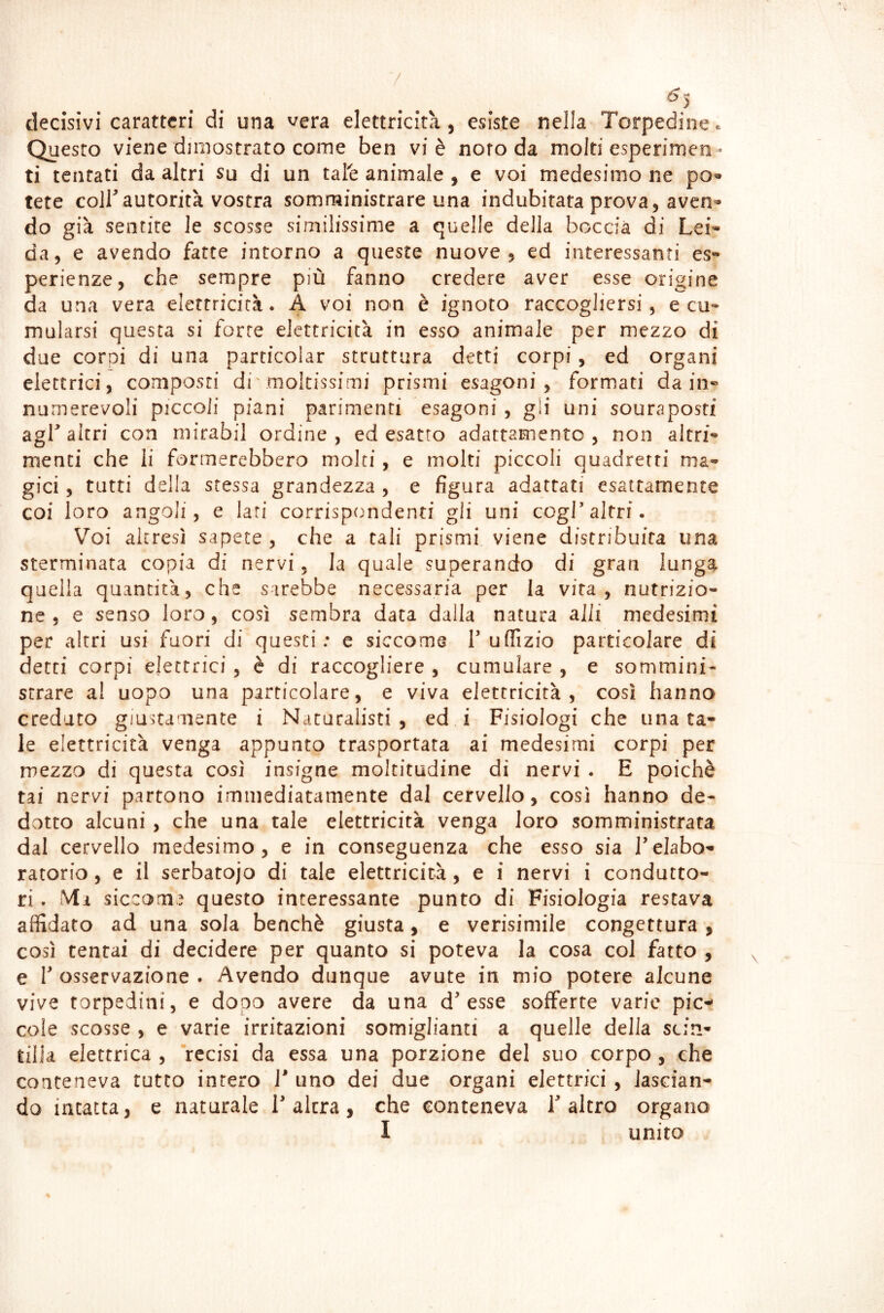 / decisivi caratteri di una vera elettricità, esiste nella Torpedine ». Questo viene diniostrato come ben vi è noto da molti esperimen- ti tentati da altri su di un tafe animale , e voi medesimo ne po« tete coir autorità vostra somministrare una indubitata prova, aven^ do già sentite le scosse similissime a quelle della boccia di Lei* da, e avendo fatte intorno a queste nuove, ed interessanti es- perienze, che sempre più fanno credere aver esse origine da una vera elettricità. A voi non è ignoto raccogliersi, e cu- mularsi questa si forre elettricità in esso animale per mezzo di due corpi di una particolar struttura detti corpi, ed organi elettrici, composti di'moltissimi prismi esagoni, formati da in- numerevoli piccoli piani parimenti esagoni , gii uni souraposti agf altri con niirabil ordine , ed esatto adattamento , non altri- menti che li formerebbero moki , e molti piccoli quadretti ma- gici , tutti della stessa grandezza , e figura adattati esattamente coi loro angoli, e lari corrispondenti gli uni cogL altri. Voi altresì sapete , che a tali prismi viene distribuita una sterminata copia di nervi, la quale superando di gran lunga quella quantità, che sarebbe necessaria per la vira, nutrizio- ne , e senso loro, così sembra data dalla natura aJli medesimi per altri usi fuori di questi: c siccome T uffìzio particolare di detti corpi elettrici, è di raccogliere , cumulare , e sommini- strare a! uopo una particolare, e viva elettricità, così hanno creduto giustamente i Naturalisti, ed i Fisiologi che una ta- le elettricità venga appunto trasportata ai medesimi corpi per mezzo di questa così insigne moltitudine di nervi . E poiché tai nervi partono immediatamente dal cervello, così hanno de- dotto alcuni, che una tale elettricità venga loro somministrata dal cervello medesimo, e in conseguenza che esso sia l’elabo- ratorio , e il serbatojo di tale elettricità, e i nervi i condutto- ri . Ma siccome questo interessante punto di Fisiologia restava affidato ad una sola benché giusta, e verisimile congettura , così tentai di decidere per quanto si poteva la cosa col fatto , e r osservazione . Avendo dunque avute in mio potere alcune vive torpedini, e dooo avere da una d’esse sofferte varie pic- cole scosse , e varie irritazioni somiglianti a quelle della scin- tilla elettrica , “recisi da essa una porzione del suo corpo , che conteneva tutto intero 1* uno dei due organi elettrici , lascian- do intatta, e naturale Falera, che conteneva l’altro organo I unito %
