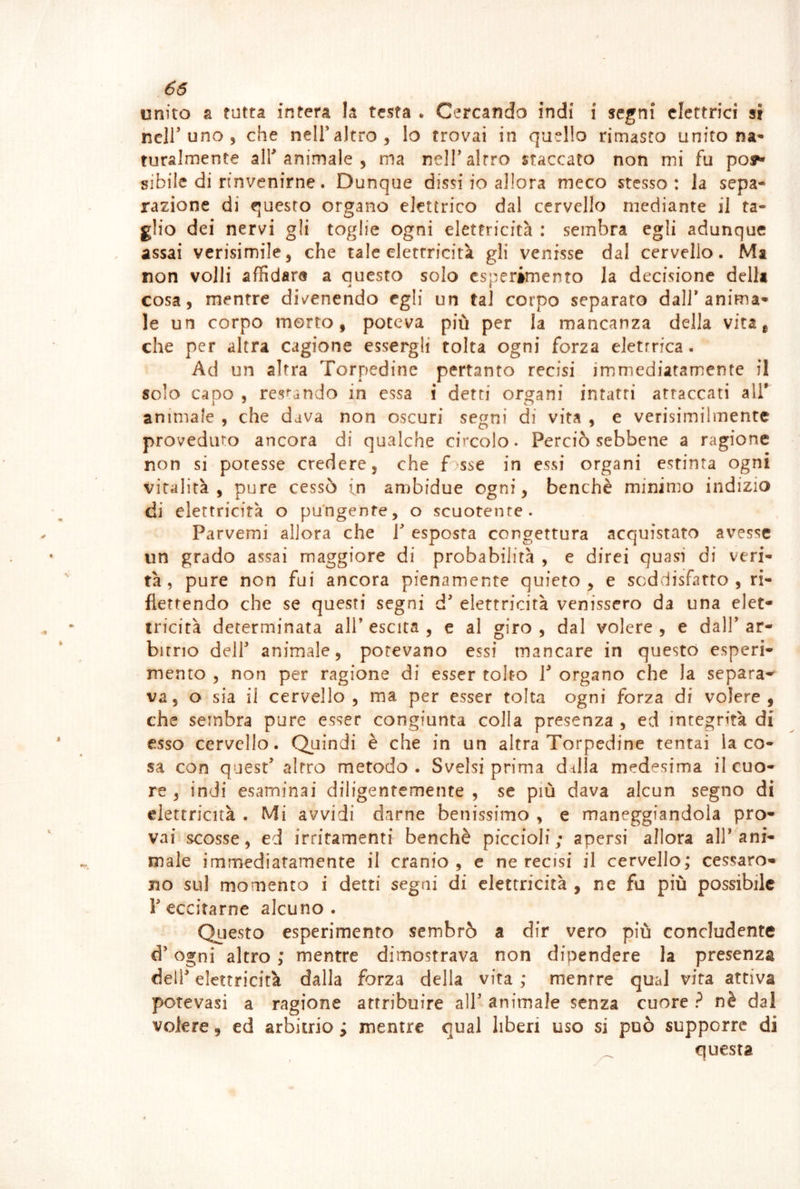 unito a tutta intera la testa • Cercando indi i segni elettrici si heir uno 5 che nelTaltro, lo trovai in quello rimasto unito na^* ruralmente all animale , ma nelT altro staccato non mi fu poy sibile di rinvenirne. Dunque dissi io allora meco stesso: la sepa- razione di questo organo elettrico dal cervello mediante il ta- glio dei nervi gli toglie ogni elettricità : sembra egli adunque assai verisimile, che tale elettricità gli venisse dal cervello. Ma non volli affidare a questo solo esperimento la decisione della cosa, mentre divenendo egli un tal corpo separato dall’anima’* le un corpo morto, poteva più per la mancanza della vita, che per altra cagione essergli tolta ogni forza elettrica. Ad un altra Torpedine pertanto recisi immediatamente il solo capo 5 res^-ando in essa i detti organi intatti attaccati all' animale , che dava non oscuri segni di vita , e verisimilmente provediuo ancora di qualche circolo. Perciò sebbene a ragione non si potesse credere, che f;sse in essi organi estinta ogni vitalità, pure cessò in ambidue ogni, benché minimo indizio di elettricità o pungente, o scuotente. Parvemi allora che l* esposta congettura acquistato avesse un grado assai maggiore di probabilità , e direi quasi di veri- tà , pure non fui ancora pienamente quieto, e soddisfatto, ri- flettendo che se questi segni d elettricità venissero da una elet- tricità determinata all’ escita , c al giro , dal volere , e dall’ ar- bitrio deir animale, potevano essi mancare in questo esperi- mento , non per ragione di esser tolto 1 organo che la separa'^ va, o sia il cervello, ma per esser tolta ogni forza di volere, che sembra pure esser congiunta colla presenza , ed integrità di esso cervello. Quindi è che in un altra Torpedine tentai la co- sa con quest’ altro metodo . Svelsi prima dalla medesima il cuo- re , indi esaminai diligentemente, se più dava alcun segno di elettricità . Mi avvidi darne benissimo , e maneggiandola pro- vai scosse, ed irritamenti benché piccioli; apersi allora all’ani- male immediatamente il cranio, c ne recisi il cervello; cessaro- no sul momento i detti segni di elettricità , ne fu più possibile l’eccitarne alcuno. QLiesto esperimento sembrò a dir vero più concludente d’ogni altro ; mentre dimostrava non dipendere la presenza dell' elettricità dalla forza della vita ; mentre qual vita attiva potevasi a ragione attribuire all’ animale senza cuore ? nè dal volere, ed arbitrio ; mentre qual liberi uso si può supporre di questa