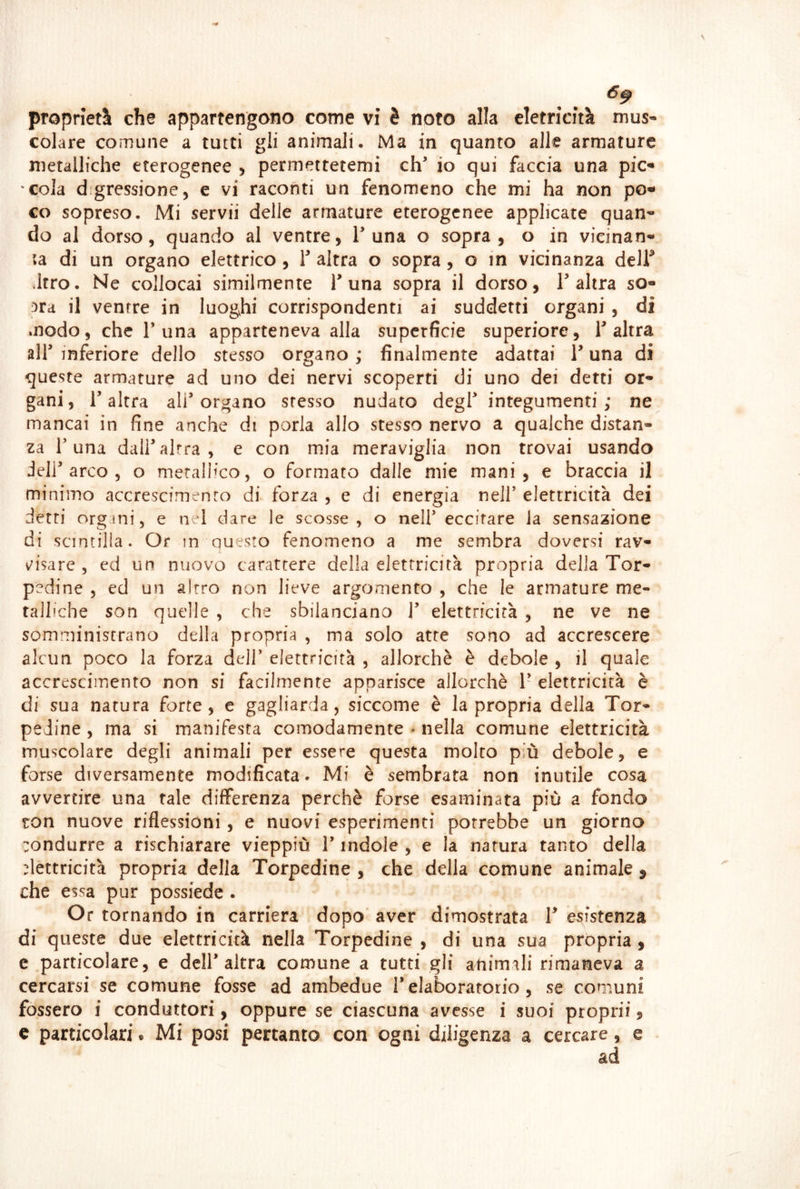 proprietà che appartengono come vi è noto alla cletricità mus« colare comune a tutti gli animali. Ma in quanto alle armature metalliche eterogenee > permettetemi eh io qui faccia una pic- cola digressione, e vi raconti un fenomeno che mi ha non po* co sopreso. Mi servii delle armature eterogenee applicate quan- do al dorso, quando al ventre, T una o sopra, o in vicinan- la di un organo elettrico , Y altra o sopra, o in vicinanza delf Jtro. Ne collocai similmente T una sopra il dorso, T altra so- 3ra il ventre in luoghi corrispondenti ai suddetti organi , di modo, che 1* una apparteneva alla superficie superiore, 1 altra all inferiore dello stesso organo ; finalmente adattai 1 una di queste armature ad uno dei nervi scoperti di uno dei detti or- gani, 1 altra ali organo stesso nudato degl integumenti ; ne mancai in fine anche di porla allo stesso nervo a qualche distan- za r una dall altra , e con mia meraviglia non trovai usando dell arco 5 o merallmo, o formato dalle mie mani, e braccia il minimo accrescimento di forza , e di energia nell elettricità dei detti orgini, e nei dare le scosse, o nell eccitare la sensazione di scintilla. Or m questo fenomeno a me sembra doversi rav- v'isare , ed un nuovo carattere della elettricità propria della Tor- pedine , ed un altro non lieve argomento , che le armature me- talliche son quelle , che sbilanciano 1 elettricità , ne ve ne somministrano della propria , ma solo atte sono ad accrescere alcun poco la forza dell elettricità , allorché è debole , il quale accrescimento non si facilmente apparisce allorché 1’ elettricità è di sua natura forte, e gagliarda, siccome è la propria della Tor- pedine , ma si manifesta comodamente * nella comune elettricità muscolare degli animali per essere questa molto più debole, e forse diversamente modificata. Mi è sembrata non inutile cosa avvertire una tale differenza perché forse esaminata più a fondo ton nuove riflessioni, e nuovi esperimenti porrebbe un giorno :ondurre a rischiarare vieppiù l’indole , e la natura tanto della flettricità propria della Torpedine , che della comune animale ^ che essa pur possiede . Or tornando in carriera dopo aver dimostrata V esistenza di queste due elettricità nella Torpedine , di una sua propria, c particolare, e dell* altra comune a tutti gli animali rimaneva a cercarsi se comune fosse ad ambedue Telaboratotio, se comuni fossero i conduttori, oppure se ciascuna avesse i suoi proprii,
